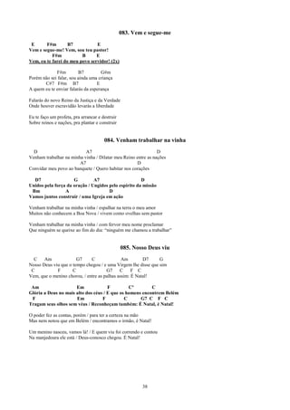 083. Vem e segue-me
 E      F#m        B7           E
Vem e segue-me! Vem, sou teu pastor!
           F#m           B      E
Vem, eu te farei do meu povo servidor! (2x)

             F#m         B7         G#m
Porém não sei falar, sou ainda uma criança
       C#7 F#m B7                 E
A quem eu te enviar falarás da esperança

Falarás do novo Reino da Justiça e da Verdade
Onde houver escravidão levarás a liberdade

Eu te faço um profeta, pra arrancar e destruir
Sobre reinos e nações, pra plantar e construir


                                       084. Venham trabalhar na vinha
  D                        A7                                  D
Venham trabalhar na minha vinha / Dilatar meu Reino entre as nações
                        A7                          D
Convidar meu povo ao banquete / Quero habitar nos corações

  D7                 G         A7                     D
Unidos pela força da oração / Ungidos pelo espírito da missão
 Bm              A                    D
Vamos juntos construir / uma Igreja em ação

Venham trabalhar na minha vinha / espalhar na terra o meu amor
Muitos não conhecem a Boa Nova / vivem como ovelhas sem pastor

Venham trabalhar na minha vinha / com fervor meu nome proclamar
Que ninguém se queixe ao fim do dia: “ninguém me chamou a trabalhar”


                                                 085. Nosso Deus viu
  C    Am              G7     C               Am        D7     G
Nosso Deus viu que o tempo chegou / e uma Virgem lhe disse que sim
 C           F       C                G7     C     F C
Vem, que o menino chorou, / entre as palhas assim: É Natal!

 Am                   Em              F         Cº        C
Glória a Deus no mais alto dos céus / E que os homens encontrem Belém
 F                    Em           F          C      G7 C F C
Tragam seus olhos sem véus / Reconheçam também: É Natal, é Natal!

O poder fez as contas, porém / para ter a certeza na mão
Mas nem notou que em Belém / encontramos o irmão, é Natal!

Um menino nasceu, vamos lá! / E quem viu foi correndo e contou
Na manjedoura ele está / Deus-conosco chegou. É Natal!




                                                         38
 