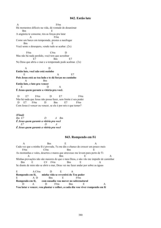 842. Então lute
A                                    F#m
Há momentos difíceis na vida, dá vontade de desanimar
     Bm                          E
A angústia te consome, tira as forças pra lutar
            A                      F#m
Como um barco em tempestade, prestes a naufragar
      Bm                         E
Você sente o desespero, vendo tudo se acabar. (2x)

        F#m                   C#m         D
Mas não há nada perdido, você tem que acreditar
              E7                 Bm            E7
No Deus que abriu o mar e a tempestade pode acalmar. (2x)

        A                     D
Então lute, você não está sozinho
       E                              A          E7
Pois Jesus está ao teu lado e te dá forças no caminho
        A                Bm
Então lute, e lute pra vencer
    E                       D           A
É Jesus quem garante a vitória pra você.

 D      E7      F#m          D         E7                F#m
Não há nada que Jesus não possa fazer, sem limite é seu poder
 D    E7     F#m        D         Bm        E7         F#m
Com Jesus é vencer ou vencer, se ele é por nós o que temer?


(Final)
Bm E7                   D         A Bm
É Jesus quem garante a vitória pra você
    E7                  D          A
É Jesus quem garante a vitória pra você


                                            843. Rompendo em Fé
      A                     Bm             E                           A
Cada vez que a minha fé é provada, Tu me dás a chance de crescer um pouco mais
      F#m               C#m                   Bm                      E
As montanhas e vales, desertos e mares que atravesso me levam para perto de Ti
           A                           Bm                     E                 A
Minhas provações não são maiores do que o meu Deus, e não vão me impedir de caminhar
    Bm        E          C# F#m               Bm         E                 A
Se diante de mim não se abrir o mar, Deus vai me fazer andar por sobre as águas

E             A C#m          D        E         A
Rompendo em fé,       minha vida se revestirá do Teu poder
E             A D           Bm          E            F#m
Rompendo em fé,       com ousadia vou mover no sobrenatural
     D        A          D       F#m           Bm          E              A
Vou lutar e vencer, vou plantar e colher, a cada dia vou viver rompendo em fé




                                                        380
 