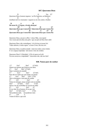 847. Queremos Deus
          D                               G            Em G7
Queremos Deus, homens ingratos / ao Pai Supremo, ao Redentor
          D                               E              A
Zombam da fé os insensatos / erguem-se em vão contra o Senhor

 D               A                D
Da nossa fé, ó Virgem, o brado abençoai
             D7              G           D               A7
Queremos Deus que é nosso Rei / Queremos Deus que é nosso Pai
             G               D            A        A7     D
Queremos Deus que é nosso Rei / Queremos Deus que é nosso Pai


Queremos Deus, um povo aflito / ó doce Mãe, vem repetir
Aos vossos pés de alma este grito / que aos pés de Deus farei subir

Queremos Deus, não contradigam / à lei divina as nossas leis
Todos adorem, e todos sigam / a Jesus Cristo, Rei dos reis

Queremos Deus, na pátria amada / amar-nos todos como irmãos
E ver a Igreja respeitada / são nossos votos de cristãos

Queremos Deus! A liberdade / é Ele só quem no-la dá
Faz-nos escravos a impiedade? / descrentes não, não nos fará!


                                          848. Nunca pare de sonhar
C7          Em7            Dm7        G7/4(9)
Ontem um menino que brincava me falou
C7      Em7        Dm7 G7/4(9)
Hoje é semente do amanhã
C7           Em7           Dm7        G7/4(9)
Para não ter medo que este tempo vai passar
C7        Em7       Dm7       Gm7 C7(9)
Não se desespere e nem pare de sonhar
F7         G/F               Em7            A7
Nunca se entregue, nasça sempre com as manhãs
Dm7           G7/4(9)      Gm7          C7(9)
Deixe a luz do sol brilhar no céu do seu olhar
F7         G/F             Em7        A7
Fé na vida, fé no homem, fé no que virá
Dm7        G7/4(9) Gm7               C7(9)
Nós podemos tudo, nós podemos mais
F7          G/F         C
Vamos lá fazer o que será




                                                         383
 