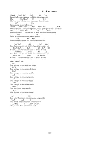 851. Eis a chance
D7M(9)      F#m7 Bm7            Em7          G9     G/A
Quando tudo pare......ce estar perdido e acabado para nós
D7M            F#m7 Bm7            G9              D/F#
Olhe bem a sua vol....ta, existe alguém que Deus já trouxe
      Em7                        G/A
E como amigo ao seu lado aí está
D7M(9)       F#m7 Bm7               G9      D/F# Em7                    G/A
Será que precisa......mos perder pessoas, coisas, gente que se ama e tudo mais
D7M             F#m7 Bm7                  G9             D/F#
Pessoas vão e vol........tam mas não se perde aquilo que nunca se teve
           Em7                           G9
E nem há tempo ou distância pra nos separar
          Em7               C9      G/A
De quem está presente e vivo em nós, dentro em nós

      F#m7 Bm7                  G9             Em7        G/A
Eis a chan.......ce, por esta história Deus te faz buscar o céu
     F#m7 Bm7                Em7             G9      G/A     D9
Se levan.......te, olhe pra cima Deus se inclina até você.
      G#m7 C#m7                F#m7           A9        A/B
Eis a chan.......ce, por esta história Deus te faz buscar o céu
   G#m7 C#m7                 F#m7          A9 A/B E9
Se levan.......te, olhe pra cima Deus se inclina até você.

A9 E/G# F#m7 A/B
   A9
Deus sabe que eu preciso de um amigo
   E/G#
Deus sabe que eu preciso sim de abrigo
   F#m7
Deus sabe que eu preciso de carinho
   A/B
Deus sabe que eu preciso de consolo
   A9
Deus sabe que eu preciso da Igreja
   E/G#
Deus sabe que eu preciso ser família
  F#m7
Deus sabe: quero muita alegria
   A/B
Deus sabe que eu preciso de Maria!

  A9                      E/G#
Deus sabe, Deus sente, me entende, me compreende
 F#m7           A/B          B
Deus me vê, Ele cuida de mim e me ama assim
   A7M(9)           B       C9 D9 E7M(9)
Olhe pra cima Deus se inclina até você...




                                                            385
 