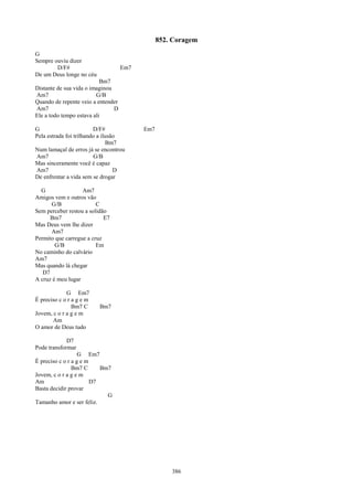 852. Coragem
G
Sempre ouviu dizer
        D/F#                        Em7
De um Deus longe no céu
                           Bm7
Distante de sua vida o imaginou
Am7                      G/B
Quando de repente veio a entender
Am7                             D
Ele a todo tempo estava ali

G                        D/F#             Em7
Pela estrada foi trilhando a ilusão
                               Bm7
Num lamaçal de erros já se encontrou
Am7                       G/B
Mas sinceramente você é capaz
Am7                               D
De enfrentar a vida sem se drogar

  G                Am7
Amigos vem e outros vão
      G/B                C
Sem perceber restou a solidão
      Bm7                   E7
Mas Deus vem lhe dizer
      Am7
Permito que carregue a cruz
        G/B              Em
No caminho do calvário
Am7
Mas quando lá chegar
   D7
A cruz é meu lugar

             G Em7
É preciso c o r a g e m
                Bm7 C     Bm7
Jovem, c o r a g e m
       Am
O amor de Deus tudo

             D7
Pode transformar
                   G Em7
È preciso c o r a g e m
                Bm7 C      Bm7
Jovem, c o r a g e m
Am                      D7
Basta decidir provar
                             G
Tamanho amor e ser feliz.




                                                    386
 