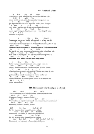 856. Marcas do Eterno
      A      E/A      F#m        Bm        Bm/A
Antes de você entrar na minha vida de se decidir por mim por
      E/G#      D      A/C#       F#m
minha história haverá de ter clareza de saber bem quem eu sou
    D         Bm          E4 E       A
pra depois não me dizer ter se enganado Eu não posso ser o que
   E F#m          D          A/C#         Bm
você quiser sou bem mais do que os seus olhos podem ver se
  D         A/C#      F#m        F#m/E        Bm
quiser seguir comigo eu lhe estendo a mão      mas não pode um só
  E4 E        A D E
momento se esquecer

            A            E/G#        F#m           F#m/E
Sou consagrado ao meu Senhor solo sagrado eu sei que sou vida
        D       Bm                  E              A
que o céu sacramentou marcas do eterno estão em mim Antes do seu
 E/G# F#m              F#m/E            D
amor chegar um outro amor já me encontrou e me envolveu com tanta
 Bm         E4       E        A       E/G#
luz que já não posso me esquecer Se mesmo assim quiser ficar seja
   F#m        F#m/E     D    A/C#         Bm
bem vindo ao meu lugar a este coração que resolveu plantar-se
  Bm/A      E4 D          E        A
inteiro em Deus e hoje não quer mais se aprisionar

    A        E/A        F#m       Bm
Eu lhe peço que me ajude a ser mais santo que por vezes me
  Bm/A       E/G#       D      A/C#       F#m
esqueça no meu canto é que a minha santidade necessita solidão
    D        Bm         E4 E       A         E
só assim minha presença é mais saudável Não me peça o que de mim
       F#m      D           A/C#      Bm
pertence a Deus nem de mais do que eu preciso receber ser
 D      A/C#       F#m         F#m/E     Bm
amado em excesso faz tão mal quanto não ser eu lhe peço que me
 E4 E        A D E
ajude a ser de Deus


                              857. Eternamente (Eu vivo só pra te adorar)
     Bb7+       Eb7+                 Bb7+        Eb7+
Vou te contemplar no teu santuário para te dizer como é bom sentir
   Bb7+ Eb7+         Bb7+       Eb/F
O teu amor, Senhor, o teu amor, Senhor
  Bb7+         Eb7+                    Bb7+        Eb7+
Vou te adorar em espírito e em verdade com o meu viver, vou testemunhar
   Bb7+      Eb7+       Bb7+ Fm7
O teu amor, Senhor, o teu amor, Senhor

 Bb7          Eb7+ Ebm               Dm7 G5+ G7
Eu vivo só pra te adorar em espírito e em verdade
        Cm7        Dm7 Eb7+       F7      Fm7 Bb7
Eternamente vou te amar, tu és Senhor digno de louvor.
         Eb7+ Ebm                 Dm7 G5+ G7
Eu vivo só pra te adorar em espírito e em verdade
      Cm7       Dm7 Eb7+        F7        Bb7+ F/A Gm7 Dm7 Eb7+
Eternamente vou te amar, tu és Senhor digno de louvor.


                                                        389
 