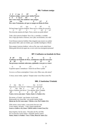086. Venham comigo
 C F     C Am F           D7           G
Venham comigo, vamos comer minha Páscoa:
C F        C Am F        D7           G
Isto é meu corpo, Isto também é meu sangue.
 Am            Em                  F        G7       C
Eis o meu Testamento, até que se cumpra no Reino de Deus

                 G7       Am            F      D7            G
De bem longe é preciso lembrar: Deus ouviu o clamor do seu povo
      C         C7        F            C         G7    C     G7
Nos tirou das amarras do Egito: Nem a morte nos pode dobrar!

Todo o dia é preciso lembrar: Sou a luz, o caminho, a verdade
Sou o trigo que morre e floresce, sou o pão, sou fermento, sou vida!

Com firmeza é preciso lembrar: Que ninguém seja escravo ou senhor
Que jamais falte o pão aos irmãos, que o perdão transfigure e liberte

Para sempre é preciso lembrar: volto ao Pai, mas vocês ainda ficam
Muita gente haverá de seguir-me, se em vocês me enxergarem presente!


                                    087. Confiantes na bondade de Deus
 D B7          Em         A     D                G        A
Confiantes na bondade de Deus, caminhemos cada dia sem temer
 D    D7        G                   D       A7           D
Sua presença constante adoremos, ajudando o seu povo a vencer

    G           D               E7                  A A7
O guarda espera o amanhecer / Israel de seu Deus o poder

As aves e as flores contemplam: Como a nós, filhos seus, não amou?

A Jesus, nosso irmão, suplicai / Sempre amar vosso Deus como Pai


                                         088. À Santíssima Trindade
 C     Am      Dm C                    Am G C G7
Deus eterno, a vós louvor! / Glória à vossa majestade!
 C       Am Dm C                    Am       G C G
Anjos e homens com fervor / Vos adoram, Deus Trindade
 G7             C             F      C    G7     C
Cante a terra com amor / Santo, Santo é o Senhor (2x)

Pai eterno, a Criação / que tirastes vós do nada
Repousando em vossa mão / um acorde imenso brada:
Quem me fez foi vosso amor / Glória a vós, Pai Criador (2x)

Filho eterno, nosso irmão / vossa morte deu-nos vida
Vosso sangue, salvação. / Toda a Igreja agradecida
Louva e exalta a vós, Jesus / Glória canta à vossa Cruz (2x)

Deus Espírito, Sol de amor, / Procedeis do Pai, do Filho
Eis vos louvam vossos santos / entoando eternos cantos:
Santo, Santo é o Senhor / Uno e Trino, Deus de Amor (2x)




                                                          39
 