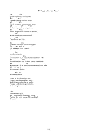 860. Acreditar no Amor
A7+            D7+
Quantas vezes você insistiu falar
A7+          D7+
"Minha vida bem podia ser melhor."
A7+           D7+
Convivência com os outros, nem pensar.
A7+              D7+        A/C#
Se afastava pra não se decepcionar.
Bm             C#m
Só não imaginou que tudo que se encontra,
        Bm
Nem sempre é um caminho a mais
        C#m
Pra realmente ser feliz.

Bm              C#m
Quero lhe contar que a chave do segredo
D7+ A/C# Bm E
Que o leva em frente é o amor.

        Bm
Acreditar no amor
                     C#m
Só o teu amor, só, só o teu amor muda a minha vida.
Bm                  C#m
Só o teu amor só, só o teu amor (Faz eu ser melhor)
Bm                     C#m
Só o teu amor, só, só o teu amor muda tudo ao meu redor.
D7+ A/C# Bm E
Só o teu amor, Senhor.

        A7+ D7+
Acreditar no amor.

Dentro de você existe algo bom.
Contagia todo mundo ao seu redor.
Ser feliz também implica ser melhor.
Tem que ser do interior pro exterior.
Só não imaginou..


Final
Oh love just believe
And I have another thing to say to you
That our God is the source of love and truth
Believe it!




                                                        392
 