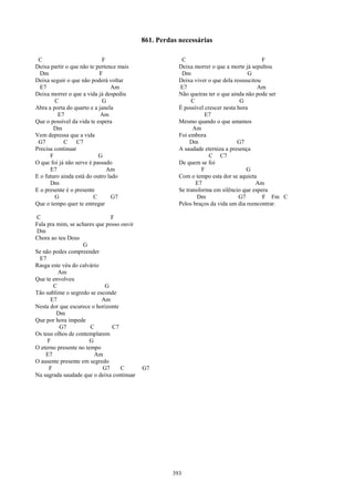 861. Perdas necessárias

 C                          F                           C                                 F
Deixa partir o que não te pertence mais                Deixa morrer o que a morte já sepultou
  Dm                       F                            Dm                          G
Deixa seguir o que não poderá voltar                   Deixa viver o que dela ressuscitou
  E7                            Am                     E7                               Am
Deixa morrer o que a vida já despediu                  Não queiras ter o que ainda não pode ser
        C                   G                               C                    G
Abra a porta do quarto e a janela                      É possível crescer nesta hora
         E7                 Am                                    E7
Que o possível da vida te espera                       Mesmo quando o que amamos
        Dm                                                   Am
Vem depressa que a vida                                Foi embora
 G7         C     C7                                        Dm                  G7
Precisa continuar                                      A saudade eterniza a presença
      F                    G                                        C C7
O que foi já não serve é passado                       De quem se foi
      E7                      Am                                F                  G
E o futuro ainda está do outro lado                    Com o tempo esta dor se aquieta
      Dm                                                      E7                       Am
E o presente é o presente                              Se transforma em silêncio que espera
        G                C       G7                            Dm               G7        F Fm C
Que o tempo quer te entregar                           Pelos braços da vida um dia reencontrar.

C                              F
Fala pra mim, se achares que posso ouvir
Dm
Chora ao teu Deus
                   G
Se não podes compreender
 E7
Rasga este véu do calvário
          Am
Que te envolveu
        C                   G
Tão sublime o segredo se esconde
      E7                   Am
Nesta dor que escurece o horizonte
         Dm
Que por hora impede
          G7           C       C7
Os teus olhos de contemplarem
     F                 G
O eterno presente no tempo
    E7                   Am
O ausente presente em segredo
      F                    G7      C       G7
Na sagrada saudade que o deixa continuar




                                                     393
 