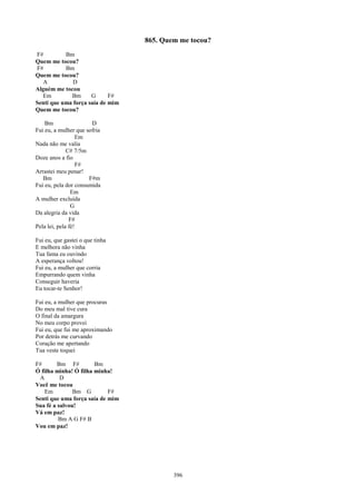 865. Quem me tocou?
F#         Bm
Quem me tocou?
F#         Bm
Quem me tocou?
   A          D
Alguém me tocou
   Em        Bm      G      F#
Senti que uma força saía de mim
Quem me tocou?

    Bm                 D
Fui eu, a mulher que sofria
                   Em
Nada não me valia
              C# 7/5m
Doze anos a fio
                   F#
Arrastei meu penar!
   Bm                 F#m
Fui eu, pela dor consumida
                Em
A mulher excluída
                G
Da alegria da vida
               F#
Pela lei, pela fé!

Fui eu, que gastei o que tinha
E melhora não vinha
Tua fama eu ouvindo
A esperança voltou!
Fui eu, a mulher que corria
Empurrando quem vinha
Conseguir haveria
Eu tocar-te Senhor!

Fui eu, a mulher que procuras
Do meu mal tive cura
O final da amargura
No meu corpo provei
Fui eu, que fui me aproximando
Por detrás me curvando
Coração me apertando
Tua veste toquei

F#       Bm F#         Bm
Ó filha minha! Ó filha minha!
 A        D
Você me tocou
    Em         Bm G         F#
Senti que uma força saía de mim
Sua fé a salvou!
Vá em paz!
         Bm A G F# B
Vou em paz!




                                          396
 
