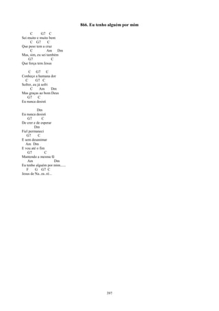866. Eu tenho alguém por mim
     C      G7 C
Sei muito e muito bem
     C G7         C
Que peso tem a cruz
     C           Am Dm
Mas, sim, eu sei também
    G7              C
Que força tem Jesus

    C G7          C
Conheço a humana dor
  C      G7 C
Sofrer, eu já sofri
     C       Am     Dm
Mas graças ao bom Deus
   G7       C
Eu nunca desisti

          Dm
Eu nunca desisti
    G7        C
De crer e de esperar
        Dm
Fiel permaneci
   G7      C
E sem desanimar
  Am Dm
E vou até o fim
    G7          C
Mantendo a mesma fé
    Am                 Dm
Eu tenho alguém por mim......
   F     G G7 C
Jesus de Na..za..ré...




                                            397
 