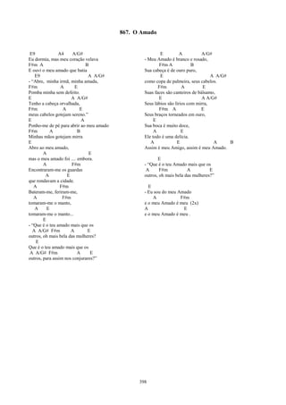 867. O Amado


 E9             A4     A/G#                              E          A          A/G#
Eu dormia, mas meu coração velava                - Meu Amado é branco e rosado,
F#m A                        B                          F#m A             B
E ouvi o meu amado que batia                     Sua cabeça é de ouro puro,
   E9                          A A/G#                    E                         A A/G#
- “Abre, minha irmã, minha amada,                como copa de palmeira, seus cabelos.
F#m              A      E                               F#m          A         E
Pomba minha sem defeito.                         Suas faces são canteiros de bálsamo,
E                     A A/G#                            E                      A A/G#
Tenho a cabeça orvalhada,                        Seus lábios são lírios com mirra,
F#m               A       E                             F#m A                  E
meus cabelos gotejam sereno.”                    Seus braços torneados em ouro,
E                          A                          E
Ponho-me de pé para abrir ao meu amado           Sua boca é muito doce,
F#m         A            B                            A              E
Minhas mãos gotejam mirra                        Ele todo é uma delícia.
E                                                   A             E                 A     B
Abro ao meu amado,                               Assim é meu Amigo, assim é meu Amado.
        A                      E
mas o meu amado foi .... embora.                        E
        A             F#m                        - “Que é o teu Amado mais que os
Encontraram-me os guardas                         A      F#m           A          E
         A          E                            outros, oh mais bela das mulheres?”
que rondavam a cidade.
   A             F#m                               E
Bateram-me, feriram-me,                          - Eu sou do meu Amado
   A              F#m                                A            F#m
tomaram-me o manto,                              e o meu Amado é meu (2x)
   A      E                                      A                 E
tomaram-me o manto...                            e o meu Amado é meu .
        E
- “Que é o teu amado mais que os
  A A/G# F#m          A       E
outros, oh mais bela das mulheres?
    E
Que é o teu amado mais que os
 A A/G# F#m              A      E
outros, para assim nos conjurares?”




                                               398
 