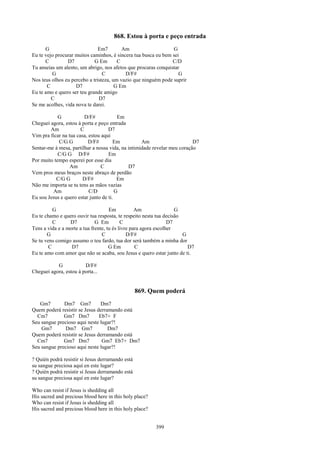 868. Estou à porta e peço entrada
      G                        Em7        Am                    G
Eu te vejo procurar muitos caminhos, é sincera tua busca eu bem sei
      C         D7           G Em       C                       C/D
Tu anseias um alento, um abrigo, nos afetos que procuras conquistar
         G                       C         D/F#                    G
Nos teus olhos eu percebo a tristeza, um vazio que ninguém pode suprir
       C            D7                 G Em
Eu te amo e quero ser teu grande amigo
         C                     D7
Se me acolhes, vida nova te darei.

            G            D/F#            Em
Cheguei agora, estou à porta e peço entrada
        Am             C            D7
Vim pra ficar na tua casa, estou aqui
            C/G G          D/F#        Em          Am                     D7
Sentar-me à mesa, partilhar a nossa vida, na intimidade revelar meu coração
            C/G G D/F#              Em
Por muito tempo esperei por esse dia
                  Am             C           D7
Vem pros meus braços neste abraço de perdão
           C/G G        D/F#             Em
Não me importa se tu tens as mãos vazias
         Am                C/D          G
Eu sou Jesus e quero estar junto de ti.

          G                          Em           Am                G
Eu te chamo e quero ouvir tua resposta, te respeito nesta tua decisão
          C      D7           G Em         C                     D7
Tens a vida e a morte a tua frente, tu és livre para agora escolher
       G                         C            D/F#                    G
Se tu vens comigo assumo o teu fardo, tua dor será também a minha dor
        C         D7                 G Em         C                     D7
Eu te amo com amor que não se acaba, sou Jesus e quero estar junto de ti.

           G            D/F#
Cheguei agora, estou à porta...


                                                  869. Quem poderá
   Gm7        Dm7 Gm7           Dm7
Quem poderá resistir se Jesus derramando está
  Cm7         Gm7 Dm7          Eb7+ F
Seu sangue precioso aqui neste lugar?!
    Gm7       Dm7 Gm7              Dm7
Quem poderá resistir se Jesus derramando está
  Cm7         Gm7 Dm7           Gm7 Eb7+ Dm7
Seu sangue precioso aqui neste lugar?!

? Quién podrá resistir si Jesus derramando está
su sangue preciosa aquí en este lugar?
? Quién podrá resistir si Jesus derramando está
su sangue preciosa aquí en este lugar?

Who can resist if Jesus is shedding all
His sacred and precious blood here in this holy place?
Who can resist if Jesus is shedding all
His sacred and precious blood here in this holy place?


                                                         399
 