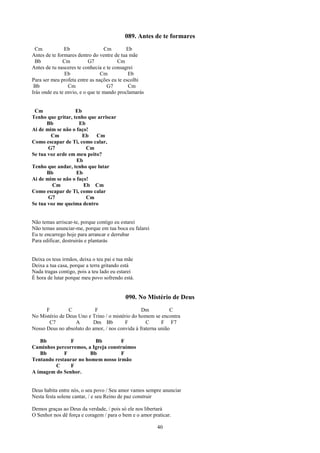 089. Antes de te formares
 Cm            Eb                 Cm        Eb
Antes de te formares dentro do ventre de tua mãe
 Bb            Cm          G7           Cm
Antes de tu nasceres te conhecia e te consagrei
                Eb               Cm          Eb
Para ser meu profeta entre as nações eu te escolhi
 Bb              Cm                G7        Cm
Irás onde eu te envio, e o que te mando proclamarás


 Cm                Eb
Tenho que gritar, tenho que arriscar
      Bb            Eb
Ai de mim se não o faço!
        Cm            Eb   Cm
Como escapar de Ti, como calar,
       G7              Cm
Se tua voz arde em meu peito?
                   Eb
Tenho que andar, tenho que lutar
      Bb           Eb
Ai de mim se não o faço!
         Cm           Eb Cm
Como escapar de Ti, como calar
       G7              Cm
Se tua voz me queima dentro


Não temas arriscar-te, porque contigo eu estarei
Não temas anunciar-me, porque em tua boca eu falarei
Eu te encarrego hoje para arrancar e derrubar
Para edificar, destruirás e plantarás


Deixa os teus irmãos, deixa o teu pai e tua mãe
Deixa a tua casa, porque a terra gritando está
Nada tragas contigo, pois a teu lado eu estarei
É hora de lutar porque meu povo sofrendo está.


                                           090. No Mistério de Deus
      F         C          F                     Dm           C
No Mistério de Deus Uno e Trino / o mistério do homem se encontra
       C7          A      Dm Bb          F         C      F F7
Nosso Deus no absoluto do amor, / nos convida à fraterna união

   Bb          F          Bb        F
Caminhos percorremos, a Igreja construímos
   Bb        F          Bb          F
Tentando restaurar no homem nosso irmão
         C     F
A imagem do Senhor.


Deus habita entre nós, o seu povo / Seu amor vamos sempre anunciar
Nesta festa solene cantar, / e seu Reino de paz construir

Demos graças ao Deus da verdade, / pois só ele nos libertará
O Senhor nos dê força e coragem / para o bem e o amor praticar.

                                                        40
 