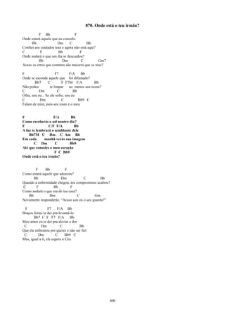 870. Onde está o teu irmão?
          F Bb                    F
Onde estará aquele que eu concebi,
      Bb               Dm      C          Bb
Confiei aos cuidados teus e agora não está aqui?
C          F           Bb            F
Onde andará o que um dia se descuidou?
          Bb              Dm          C          Gm7
Acaso os erros que cometeu são maiores que os teus?

F                      F7       F/A    Bb
Onde se esconde aquele que foi difamado?
        Bb7      C         F F7M F/A            Bb
Não podes          te limpar     ao menos seu nome?
C          Dm           C          Bb
Olha, sou eu... Se ele sofre, sou eu
C          Dm              C          Bb9 C
Falam de mim, pois seu rosto é o meu


F                  F/A       Bb
Como receberás o sol noutro dia?
F               C/F F/A        Bb
A luz te lembrará o semblante dele
    Bb7M C Dm C Am Bb
Em cada      manhã verás sua imagem
       C Dm         C       Bb9
Até que consoles o meu coração
                    F C Bb9
Onde está o teu irmão?


       F      Bb          F
Como estará aquele que adoeceu?
      Bb                Dm           C          Bb
Quando a enfermidade chegou, teu compromisso acabou?
C       F          Bb         F
Como andará o que era de tua casa?
   Bb           Dm                 C        Gm
Novamente responderás: “Acaso sou eu o seu guarda?”

 F                F7    F/A Bb
Braços fortes te dei pra levantá-lo
       Bb7 C F F7 F/A            Bb
Meu amor eu te dei pra aliviar a dor
 C          Dm            C          Bb
Que ele enfrentou por querer e não ser fiel
 C        Dm           C      Bb9 C
Mas, igual a ti, ele espera o Céu




                                                       400
 