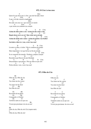 872. O Céu é a tua casa
                E                            Abm
Quem foi que disse que é o fim / que não há nada a fazer
        A         F#m           B
E que o sol não vencerá a madrugada
     E                         Abm
De onde vem esta voz / que resolveu te mentir
        A           F#m          B
e que insiste em condenar teu coração

           A              B              E     B    C#m
Acima do chão existe o céu / Acima do não existe o sim
               A                    B          E     E7
Depois dessa curva eu sei / Que existe nova estrada
           A            B                  E     B    C#m
Acima do medo está o amor / Acima da queda o teu Senhor
             A                B          E
Sorrindo a dizer-te: vem, o céu é tua casa!

             B                         E     B C#m
Levante os olhos, vê além / Não te condenes por perder
          A                    B              E7
Mais importante é ver que há luz no fim da estrada
              B                           E B C#m
Se no sequestro da emoção / Perdeste o próprio coração
         A               B          E7
Recorda-te que Deus te fez pra liberdade
       A               B               E      B C#m
Desconsidera o que passou / Põe teu olhar no que será
          A            B           E
Portas abertas: vem, o céu é tua casa!



                                                 873. Filho do Céu
         Bb                                                                C
Filho do céu, filho do céu                                       Filho do céu
      Eb             Bb                                                 F             C
Teu Amor me faz vencer                                           Teu Amor me faz vencer
                    F                                                              G7
Teu amor me faz dizer                                            Teu amor me faz dizer
      F7       Bb                                                             C
Sou filho do céu!                                                Sou filho do céu!

      Eb            Bb                                                  F           C
Revestido de tua glória                                          Revestido de tua glória
      Eb           Bb                                                   F           C
Consagrado a ti Senhor                                           Consagrado a ti Senhor
      Eb            F7                                                 F             G
Território santo eu sei que sou                                  Território santo eu sei que sou
                                 Bb                                G7                             C
Viverei pra proclamar: do céu eu sou!                            Viverei pra proclamar: do céu eu sou!

Bb
Filho do céu, filho do céu! (2x) (repete tudo)
C
Filho do céu, filho do céu!




                                                           402
 
