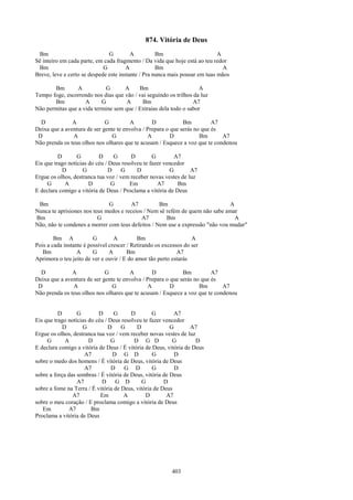 874. Vitória de Deus
 Bm                            G         A          Bm                       A
Sê inteiro em cada parte, em cada fragmento / Da vida que hoje está ao teu redor
 Bm                          G         A            Bm                         A
Breve, leve e certo se despede este instante / Pra nunca mais pousar em tuas mãos

       Bm        A           G      A     Bm                        A
Tempo foge, escorrendo nos dias que vão / vai seguindo os trilhos da luz
       Bm           A      G         A     Bm                     A7
Não permitas que a vida termine sem que / Extraias dela todo o sabor

  D            A             G          A        D            Bm          A7
Deixa que a aventura de ser gente te envolva / Prepara o que serás no que és
 D             A                G              A         D           Bm      A7
Não prenda os teus olhos nos olhares que te acusam / Esquece a voz que te condenou

          D       G        D      G      D        G        A7
Eis que trago notícias do céu / Deus resolveu te fazer vencedor
            D       G           D    G     D             G       A7
Ergue os olhos, destranca tua voz / vem receber novas vestes de luz
     G       A         D         G      Em          A7      Bm
E declara comigo a vitória de Deus / Proclama a vitória de Deus

 Bm                           G        A7          Bm                          A
Nunca te aprisiones nos teus medos e receios / Nem sê refém de quem não sabe amar
Bm                        G                 A7        Bm                         A
Não, não te condenes a morrer com teus defeitos / Nem use a expressão "não vou mudar"

        Bm A             G        A         Bm                     A
Pois a cada instante é possível crescer / Retirando os excessos do ser
   Bm             A      G      A       Bm                   A7
Aprimora o teu jeito de ver e ouvir / E do amor tão perto estarás

  D            A             G          A        D            Bm          A7
Deixa que a aventura de ser gente te envolva / Prepara o que serás no que és
 D             A                G              A         D           Bm      A7
Não prenda os teus olhos nos olhares que te acusam / Esquece a voz que te condenou


          D       G        D      G      D        G         A7
Eis que trago notícias do céu / Deus resolveu te fazer vencedor
            D       G           D    G     D              G       A7
Ergue os olhos, destranca tua voz / vem receber novas vestes de luz
     G       A         D         G        D G D            G        D
E declara comigo a vitória de Deus / É vitória de Deus, vitória de Deus
                     A7           D G D           G         D
sobre o medo dos homens / É vitória de Deus, vitória de Deus
                     A7          D    G D         G         D
sobre a força das sombras / É vitória de Deus, vitória de Deus
                  A7        D      G D       G         D
sobre a fome na Terra / É vitória de Deus, vitória de Deus
                A7          Em        A        D        A7
sobre o meu coração / E proclama comigo a vitória de Deus
   Em         A7        Bm
Proclama a vitória de Deus




                                                          403
 