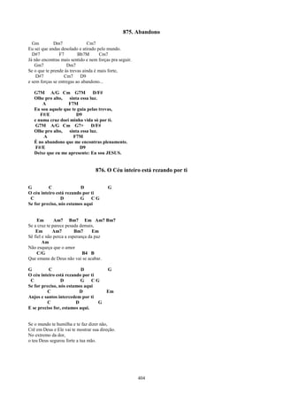 875. Abandono
  Gm         Dm7               Cm7
Eu sei que andas desolado e atirado pelo mundo.
  D#7           F7        Bb7M       Cm7
Já não encontras mais sentido e nem forças pra seguir.
   Gm7              Dm7
Se o que te prende às trevas ainda é mais forte,
    D#7            Cm7      D9
e sem forças se entregas ao abandono...

   G7M A/G Cm G7M               D/F#
   Olhe pro alto,  sinta essa luz.
       A           F7M
   Eu sou aquele que te guia pelas trevas,
      F#/E             D9
   e numa cruz doei minha vida só por ti.
    G7M A/G Cm G7+             D/F#
   Olhe pro alto,  sinta essa luz.
        A             F7M
   É no abandono que me encontras plenamente.
    F#/E                 D9
   Deixe que eu me apresente: Eu sou JESUS.


                                   876. O Céu inteiro está rezando por ti

G         C               D              G
O céu inteiro está rezando por ti
 C               D        G    CG
Se for preciso, nós estamos aqui


     Em       Am7 Bm7 Em Am7 Bm7
Se a cruz te parece pesada demais,
    Em       Am7         Bm7      Em
Sê fiel e não perca a esperança da paz
        Am
Não esqueça que o amor
     C/G                     B4 B
Que emana de Deus não vai se acabar.

G         C                D        G
O céu inteiro está rezando por ti
 C               D        G     CG
Se for preciso, nós estamos aqui
          C               D         Em
Anjos e santos intercedem por ti
          C             D         G
E se preciso for, estamos aqui.


Se o mundo te humilha e te faz dizer não,
Crê em Deus e Ele vai te mostrar sua direção.
No extremo da dor,
o teu Deus segurou forte a tua mão.




                                                         404
 