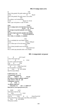 882. O Amigo mais certo
B                                      E/B
Deus é tão grande, Ele pode mudar sua vida
F#/A#                               B          Bsus4
Deus é tão grande, Ele pode cessar o seu sofrer
B                       E/B
Ele conhece você intimamente
F#/A#                        Bsus4 B F#/A#
Sabe o que você pensa e o que vai fazer

G#m                                 C#m7
Ele é o amigo mais certo das horas incertas
F#                          F#/A#     B F#/A#
Ele enxuga seu pranto quando você chora
G#m                                    C#m7
Ele está sempre presente quando está sozinho
F#/A#             F#           E D A/C# B F#/A#
Ele é vida, é a verdade, é o caminho

B                                E/B
Ele é a realidade dos seus lindos sonhos
F#/A#                               Bsus4 B Bsus4
Ele é o Deus que te livra da imensa solidão
B                                  E/B
Ele é a fonte jorrando nesse seu deserto
F#/A#                                Bsus4 B F#/A#
Ele é o amor que preenche todo o seu coração


                                        883. A tempestade vai passar
E        B           A/C# Am/C
Como é bom estar aqui
E            B             A    E/G#
Em meio a tantas provações
F#m       B            C#m
Saber que posso confiar
    B       A      G#m F#m E/G#
Em meu Senhor e acreditar
A      F#m         B A/C# B/D#
Que Ele nunca faltará.

E B/F# E/G# A B       E
A tempestade vai passar
C#m          B/D# E    B          C#m B
Por sobre as ondas confiante andarei
C#m E/G# A F#m B A/B
Tribulações vencerei
      E      G#m A
As aflições superarei
    G#m F#m B          A/B E B/D# C#7
Deus provê, eu sei que proverá. (2x)

E    B/D#           A/C#
Neste bravo mar da vida
E     G#m                A E/G#
Ventos vêm me atormentar
F#m B            C#m          B     A         G#m F#m E/G#
Nesta rocha firme e forte, que é meu Deus, não temerei.
A F#m           B A/C# B/D#
Nele posso confiar.

                                                       409
 