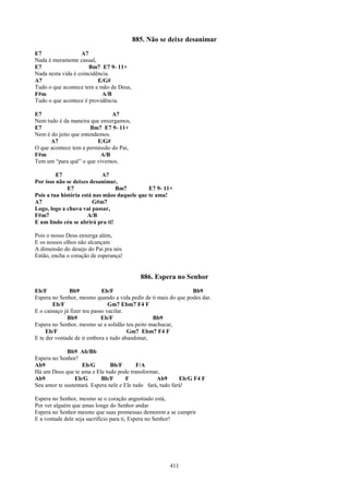 885. Não se deixe desanimar
E7                 A7
Nada é meramente casual,
E7                    Bm7 E7 9- 11+
Nada nesta vida é coincidência.
A7                        E/G#
Tudo o que acontece tem a mão de Deus,
F#m                         A/B
Tudo o que acontece é providência.

E7                             A7
Nem tudo é da maneira que enxergamos,
E7                     Bm7 E7 9- 11+
Nem é do jeito que entendemos.
      A7                 E/G#
O que acontece tem a permissão do Pai,
F#m                       A/B
Tem um “para quê” o que vivemos.

         E7                 A7
Por isso não se deixes desanimar,
              E7                 Bm7          E7 9- 11+
Pois a tua história está nas mãos daquele que te ama!
A7                      G#m7
Logo, logo a chuva vai passar,
F#m7                  A/B
E um lindo céu se abrirá pra ti!

Pois o nosso Deus enxerga além,
E os nossos olhos não alcançam
A dimensão do desejo do Pai pra nós
Então, encha o coração de esperança!


                                           886. Espera no Senhor
Eb/F           Bb9           Eb/F                               Bb9
Espera no Senhor, mesmo quando a vida pedir de ti mais do que podes dar.
        Eb/F                    Gm7 Ebm7 F4 F
E o cansaço já fizer teu passo vacilar.
              Bb9            Eb/F               Bb9
Espera no Senhor, mesmo se a solidão teu peito machucar,
     Eb/F                               Gm7 Ebm7 F4 F
E te der vontade de ir embora e tudo abandonar,

             Bb9 Ab/Bb
Espera no Senhor!
Ab9                 Eb/G        Bb/F       F/A
Há um Deus que te ama e Ele tudo pode transformar,
Ab9             Eb/G        Bb/F       F           Ab9       Eb/G F4 F
Seu amor te sustentará. Espera nele e Ele tudo fará, tudo fará!

Espera no Senhor, mesmo se o coração angustiado está,
Por ver alguém que amas longe do Senhor andar
Espera no Senhor mesmo que suas promessas demorem a se cumprir
E a vontade dele seja sacrifício para ti, Espera no Senhor!




                                                       411
 