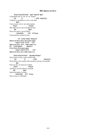 889. Quero ser livre
       F#m7 F#m7(9) F#m7 Bm7 Bm7M Bm7
A liberdade está só em ser do Senhor
       E4         E                    A7M F#m7(11)
Conhecer a sua palavra e viver o seu amor
          Bm7
Como escravo servir, sem nada esperar
      F#m7                   F#m/E
Mas saber que no céu, recompensa terás
       D9                    Bm7
Dizer sim como o sim de Maria
          G#m7(b5)          C#7 C#7sus4
O que quiseres se faça em mim

              F# C#/E# D#m7 D#m/C#
Quero ser livre, livre, livre para amar
          G#m7 E/G# C#7/4          C#7
Quero ser livre, leve , solto como o ar
F# C#/E# D#m7              D#m/C#
Livre, livre, livre para amar
          G#m7 E/G# C#7/4           C#7
Quero ser livre, leve, solto como o ar

      F#m7 F#m7/9 F#m7 Bm Bm7M Bm7
Deixa Jesus te amar, como sofrido estás
       E4              E            A7M              F#m7(11)
De tão duro o teu coração sofre incerteza sem paz, sem perdão
         Bm
Deus um dia me amou de verdade
      F#m7                   F#m/E
Acreditou, me deu chance e amizade
     D9              Bm7
Aproveita agora e te lança
         G#m7(b5)       C#7 C#sus
Deus é amor e a liberdade




                                                       414
 