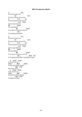890. O tempo da colheita
A                        E/A
Na luz do sol que vem
            A6                      E/A
Na areia, na terra, será que tem
A                 E/A           A6
Força pra aparecer e dar esta cor
                    E/A A/C#
Gosto a quem não tem
D9               C#m7
Jeito para plantar
               D9                 C#m7
E ver nascer o fruto que a terra dá
                  G9
E ter alguém pra partilhar

A                        E/A
Na luz do sol que vem
            A6                      E/A
Na areia, na terra, será que tem
A                 E/A           A6
Força pra aparecer e dar esta cor
                    E/A A/C#
Gosto a quem não tem
D9               C#m7
Jeito para plantar
               D9                 C#m7
E ver nascer o fruto que a terra dá
                  G9                  D/F# E4
E ter alguém pra partilhar o amanhã pra sempre

   A     C#m7 F#m7
E não será em vão
C#m7             Bm7       C#m7
O tempo da colheita chegará
              Bm7 E7/4
Pra dividir o fruto
  A     C#m7 F#m7
E não será em vão
C#m7             Bm7       C#m7
O tempo da colheita chegará
              Bm7 E7/4
E chegará em tempo




                                                    415
 