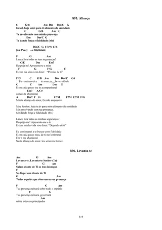 895. Aliança
C        G/B             Am Dm Dm/C G
Israel, hoje serei para ti alimento de santidade
        C            G/B        Am C
Te envolvendo com minha presença
          Dm        Dm/C G
Te dando força e fidelidade (bis)

                 Dm/C G C7(9) C/E
[na 2ªvez]   ...e fidelidade

F           G               Am
Lança fora todas as tuas seguranças!
    C/E           Dm          Em7
Despoja-te! Apresenta-te a mim
  F             G           F/G           C
E com tua vida vem dizer: “Preciso de ti”

F/G         C      G/B Am         Dm Dm/C G4
  Eu continuarei a    te amar pe__la eternidade
G           C      Am           Dm G
E em cada passo teu te acompanharei
          Em7     A/C#
Jamais te abandonei
A         Dm7 F G                C7M         F7M C7M F/G
Minha aliança de amor, Eu não esquecerei

Meu Senhor, hoje tu és para mim alimento de santidade
Me envolvendo com tua presença,
Me dando força e fidelidade (bis)

Lanço fora todas as minhas seguranças!
Despojo-me! Apresento-me a ti
E com minha vida vou dizer: “Dependo de ti”

Eu continuarei a te buscar com fidelidade
E em cada passo meu, de ti me lembrarei
Em ti me abandonei
Nesta aliança de amor, teu servo me tornei


                                                   896. Levanta-te
Am              G          Am
Levanta-te, Levanta-te Senhor (2x)
F                      G       Am
Saiam diante de Ti os teus inimigos
F
Se dispersem diante de Ti
G                                 Am
Todos aqueles que aborrecem sua presença

F                         G          Am
Tua presença reinará sobre todo o império
            F                 G
Tua presença reinará, governará
                      Am
sobre todos os principados




                                                         419
 