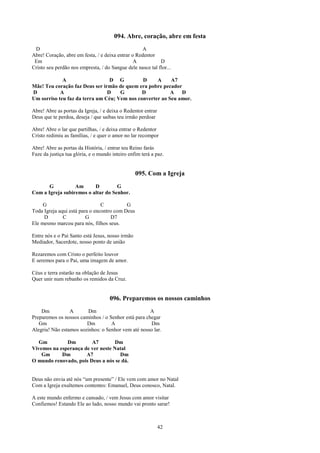 094. Abre, coração, abre em festa
 D                                                 A
Abre! Coração, abre em festa, / e deixa entrar o Redentor
 Em                                             A           D
Cristo seu perdão nos empresta, / do Sangue dele nasce tal flor...

             A                   D G          D     A     A7
Mãe! Teu coração faz Deus ser irmão de quem era pobre pecador
D           A                   D    G        D           A   D
Um sorriso teu faz da terra um Céu; Vem nos converter ao Seu amor.

Abre! Abre as portas da Igreja, / e deixa o Redentor entrar
Deus que te perdoa, deseja / que saibas teu irmão perdoar

Abre! Abre o lar que partilhas, / e deixa entrar o Redentor
Cristo redimiu as famílias, / e quer o amor no lar recompor

Abre! Abre as portas da História, / entrar teu Reino farás
Faze da justiça tua glória, e o mundo inteiro enfim terá a paz.


                                                  095. Com a Igreja
       G          Am      D         G
Com a Igreja subiremos o altar do Senhor.

     G                          C          G
Toda Igreja aqui está para o encontro com Deus
     D        C          G          D7
Ele mesmo marcou para nós, filhos seus.

Entre nós e o Pai Santo está Jesus, nosso irmão
Mediador, Sacerdote, nosso ponto de união

Rezaremos com Cristo o perfeito louvor
E seremos para o Pai, uma imagem de amor.

Céus e terra estarão na oblação de Jesus
Quer unir num rebanho os remidos da Cruz.


                                     096. Preparemos os nossos caminhos
    Dm           A       Dm                          A
Preparemos os nossos caminhos / o Senhor está para chegar
   Gm                   Dm         A                 Dm
Alegria! Não estamos sozinhos: o Senhor vem até nosso lar.

   Gm         Dm        A7        Dm
Vivemos na esperança de ver neste Natal
    Gm      Dm        A7            Dm
O mundo renovado, pois Deus a nós se dá.


Deus não envia até nós “um presente” / Ele vem com amor no Natal
Com a Igreja exultemos contentes: Emanuel, Deus conosco, Natal.

A este mundo enfermo e cansado, / vem Jesus com amor visitar
Confiemos! Estando Ele ao lado, nosso mundo vai pronto sarar!



                                                              42
 