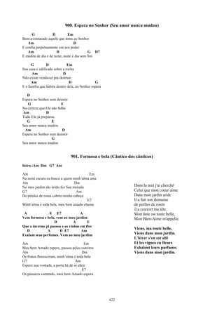 900. Espera no Senhor (Seu amor nunca mudou)
      G             D         Em
Bem-aventurado aquele que teme ao Senhor
   Am                              D
E confia perpetuamente em seu poder
   Am                 D                     G D7
E medita de dia e de noite, noite e dia sem fim

      G         D             Em
Sua casa é edificada sobre a rocha
      Am                   D
Não existe vendaval pra destruir
      Am                       D                G
E a família que habita dentro dela, no Senhor espera

   D
Espera no Senhor sem desistir
   G                     E
Na certeza que Ele não falha
Am             D
Tudo Ele já preparou
   G               E
Seu amor nunca mudou
 Am                       D
Espera no Senhor sem desistir
                   G
Seu amor nunca mudou


                                901. Formosa e bela (Cântico dos cânticos)
Intro.:Am Dm G7 Am

Am                                       Em
Na noite escura eu busco a quem minh’alma ama
Am                                Dm
No meu jardim tão árido fez Sua morada                          Dans la nuit j'ai cherché
G7                                 Am                           Celui que mon coeur aime
De pétalas de rosas cobriu minha cabeça                         Dans mon jardin aride
                                        E7                      Il a fait son domaine
Minh’alma é toda bela, meu bem amado chama                      de perlles de rosée
                                                                il a couvert ma tête.
 A              E E7                A                           Mon âme est toute belle,
Vem formosa e bela, vem ao meu jardim                           Mon Bien-Aime m'appelle.
                   D            A       E
Que o inverno já passou e as vinhas em flor
                                                                Viens, ma toute belle,
   D           A      D E7          Am
Exalam seus perfumes. Vem ao meu jardim                         Viens dans mon jardin.
                                                                L'hiver s'en est allé
Am                                       Em                     Et les vignes en fleurs
Meu bem Amado espero, passou pelos outeiros                     Exhalent leurs parfums:
Am                                     Dm                       Viens dans mon jardin.
Os frutos floresceram, minh’alma é toda bela
G7                                 Am
Espero sua vontade, a porta há de se abrir
                                       E7
Os pássaros cantando, meu bem Amado espera.




                                                       422
 