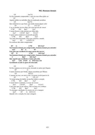 902. Humano demais
       G9                    Am7/G
Eu fico tentando compreender, o que nos teus olhos pôde ver
      D7                             G
Aquela mulher na multidão, Que já condenada acreditou
       G9                    Am7/G
Que ainda havia o que fazer, que ainda restara algum valor
        D7                    G         F/G G7
E ao se prender em teu olhar, por certo haveria de vencer
  C7M          D/C      Bm7          Em7
E assim fizeste a vida retornar aos olhos dela
     Am7         C/D D7 Dm7           F/G G7
E quem antes condenava se percebe pecador
    C7M        D/C         Bm7           Em7
Teu amor desconcertante, força que conserta o mundo
    Am7          D7         G D/F# C/E
Eu confesso não saber compreender

  D7      G                   C7M        D/E Em7
Sou humano demais pra compreender, humano demais pra entender
   Am7            D7 G              D7
Este jeito que escolheste de amar quem não merece
   D7      G                  C7M        D/E Em7
Sou humano demais pra compreender, humano demais pra entender
   C                Bm7        D/E Em7
Que aqueles que escolheste e tomas pela mão
   Am7        G/B C9 D7 G D/F# Em C/D
Geralmente eu não os quero do meu lado

       G9                      Am7/G
Eu fico surpreso ao ver-te assim, trocando os santos por Zaqueu
        D7                  G
E tantos doutores por Simão, alguns sacerdotes por Mateus
        G9                    Am7/G
E mesmo na cruz, em meio a dor, Um gesto revela quem tu és
       D7                   G         F/G G7
Te tomas amigo do ladrão, só pra lhe roubar o coração
   C7M         D/C      Bm7          Em7
E assim foste o contrário, o avesso do avesso
     Am7        C/D D7          Dm7           F/G G7
E por mais que eu me esforce, Não sei bem se te conheço
    C7M        D/C       Bm7            Em7
Tu enxergas o profundo, Eu insisto em ver a margem
     Am7         D7        G D/F# C/E
Quando vês o coração, Eu vejo a imagem




                                                        423
 