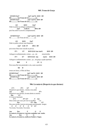 905. Trono de Graça

 G9 D/F# Em7                   Am7 Am7/G D/F# D9
Há .............. um Trono de Gra................ça.
 G9 D/F# Em7                   Am7 Am7/G D/F# D9
Há .............. um Trono de Gra................ça.

          G9          D/F#         Em7
Onde tu podes se achegar confiantemente,
           Am7         G/B C9         D9/4 D9
pois Seu amor te envolve completamente.


 G9 D/F# Em7                    Am7 Am7/G D/F# D9
Há .............. um Trono de Gra................ça.

         G9        D/F#         Em7
Onde tu podes colocar suas fraquezas,
               Am7   G/B C9          D9/4 D9
pois nosso Deus tem vencido as provas.
         F7+         E7        D/F# E/G# Am Am/G               D/F# D9
Achega-te confiantemente e alcan.....ça....rás         misericórdia.
         F7+         E7        D/F# E/G# Am             Am/G      D/F# D9
Achega-te confiantemente e alcan....ça....rás graça e ajuda oportuna.
            Bb9            F                 C9    G
Pois nosso Rei tem penetrado o céu, sumo sacerdote
               D4    D
temos em Jesus, o Filho de Deus.
G9 D/F# Em7                   Am7 Am7/G D/F# D9
Há .............. um Trono de Gra................ça.
 G9 D/F# Em7                   Am7 Am7/G D/F# D9
Há .............. um Trono de Gra................ça.


                                 906. Levanta-te (Desperta tu que dormes)
   C7+            F7+       G7            C
Desperta tu que dormes, retoma o teu ardor
Am                 Em                         F7+
Desperta tu que dormes, levanta dentre os mortos
  Dm           G7
E Cristo te iluminará.
      C7+              F7+ G7          C Am
Deus conta com você, por isso te escolheu     e te
              Em                  F7+ Dm           G7
Deu uma missão é preciso prosseguir proclamando sempre
   C      F      C F         C     F G7
Teu nome, Teu nome, Teu nome.

Am          Em              F          G      E
Levanta-te, levanta-te, é preciso caminhar sem medo.
Am             Em          F        G
Levanta-te, levanta-te, confia no Senhor e Segue.



                                                            425
 