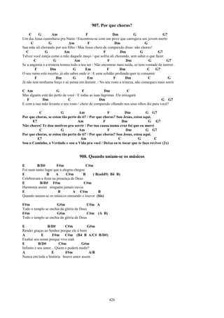 907. Por que choras?
     C    G          Am                    F                 Dm            G                   G7
Um dia Jesus caminhava pra Naim / Encontrou-se com um povo que carregava um jovem morto
      C           G            Am            F                Dm                   G
Sua mãe ali chorando por seu filho / Mas Jesus cheio de compaixão disse: não chores!
   C           G             Am                        F         Dm             G          G7
Talvez você esteja como a mãe daquele moço / que sofria ali chorando, sem saber o que fazer
        C             G            Am                    F            Dm              G         G7
Se a angústia e a tristeza tomou todo o teu ser / Não encontras mais saída, só tens vontade de morrer.
        F           Dm             G       Em            F       Dm                  C    G7
O seu rumo está incerto, já não sabes onde ir / E uma solidão profunda quer te consumir
        F               Dm         G        Em                F      Dm              C            G
Já não tem nenhuma força e só pensa em desistir. / No seu rosto a tristeza, não consegues mais sorrir

C Am                 G                 F              Dm            C
Mas alguém está tão perto de você / E todas as suas lágrimas Ele enxugará
   F        Dm               C                    Dm                                      G G7
E com a sua mão levanta o seu rosto / cheio de compaixão olhando nos seus olhos diz para você?

          C             G           Am                F          Dm           G G7
Por que choras, se estou tão perto de ti? / Por que choras? Sou Jesus, estou aqui.
      E7                           Am               F          Dm               G G7
Não chores! Te dou motivos pra sorrir / Por tua causa numa cruz foi que eu morri
          C             G           Am                F          Dm           G G7
Por que choras, se estou tão perto de ti? / Por que choras? Sou Jesus, estou aqui.
         E7                          Am                      C            G        C
Sou o Caminho, a Verdade e sou a Vida pra você / Deixa eu te tocar que te faço reviver (2x)


                                      908. Quando uniam-se os músicos
E        B/D#         F#m                C#m
Foi num santo lugar que a alegria chegou
E              B     A      C#m        B    ( B(add9) B4 B)
Celebravam a festa na presença de Deus
E         B/D# F#m                      C#m
Harmonia assim ninguém jamais ouviu
E                      B         A C#m         B
Quando uniam-se os músicos entoando o louvor (bis)

F#m                  G#m                 C#m A
Todo o templo se enchia da glória de Deus
F#m                  G#m                 C#m (A B)
Todo o templo se enchia da glória de Deus

E                B/D#       C#m          G#m
Rendei graças ao Senhor porque ele é bom
A            E      F#m C#m (B4 B A/C# B/D#)
Exaltai seu nome porque vivo está
E           B/D#         C#m          G#m
Infinito é seu amor... Quem o poderá medir?
A                   E       F#m            A/B
Nunca em toda a história houve amor assim




                                                          426
 