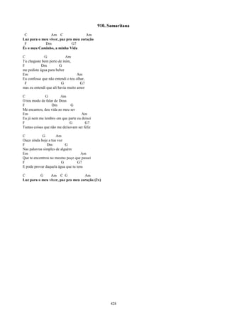 910. Samaritana
 C              Am C                 Am
Luz para o meu viver, paz pro meu coração
 F           Dm              G7
És o meu Caminho, a minha Vida

C            G              Am
Tu chegaste bem perto de mim,
F           Dm          G
me pediste água para beber
Em                                 Am
Eu confesso que não entendi o teu olhar,
 F                       G           G7
mas eu entendi que ali havia muito amor

C              G        Am
O teu modo de falar de Deus
F                  Dm         G
Me encantou, deu vida ao meu ser
Em                                  Am
Eu já nem me lembro em que parte eu deixei
F                            G         G7
Tantas coisas que não me deixavam ser feliz

C           G        Am
Ouço ainda hoje a tua voz
F              Dm          G
Nas palavras simples de alguém
Em                                   Am
Que te encontrou no mesmo poço que passei
F                       G          G7
E pode provar daquela água que tu tens

C         G     Am C G              Am
Luz para o meu viver, paz pro meu coração (2x)




                                                    428
 