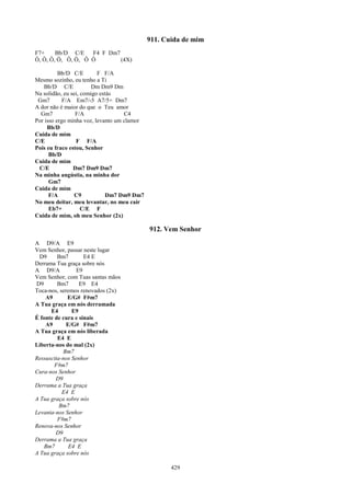 911. Cuida de mim
F7+     Bb/D C/E    F4 F Dm7
Ô, Ô, Ô, Ô, Ô, Ô, Ô Ô        (4X)

          Bb/D C/E        F F/A
Mesmo sozinho, eu tenho a Ti
   Bb/D C/E             Dm Dm9 Dm
Na solidão, eu sei, comigo estás
 Gm7        F/A Em7/-5 A7/5+ Dm7
A dor não é maior do que o Teu amor
  Gm7            F/A                C4
Por isso ergo minha voz, levanto um clamor
     Bb/D
Cuida de mim
C/E              F F/A
Pois eu fraco estou, Senhor
      Bb/D
Cuida de mim
 C/E            Dm7 Dm9 Dm7
Na minha angústia, na minha dor
      Gm7
Cuida de mim
      F/A        C9          Dm7 Dm9 Dm7
No meu deitar, meu levantar, no meu cair
      Eb7+          C/E F
Cuida de mim, oh meu Senhor (2x)

                                             912. Vem Senhor
A D9/A E9
Vem Senhor, passar neste lugar
  D9     Bm7        E4 E
Derrama Tua graça sobre nós
A D9/A           E9
Vem Senhor, com Tuas santas mãos
D9       Bm7      E9 E4
Toca-nos, seremos renovados (2x)
    A9       E/G# F#m7
A Tua graça em nós derramada
      E4       E9
É fonte de cura e sinais
    A9       E/G# F#m7
A Tua graça em nós liberada
         E4 E
Liberta-nos do mal (2x)
           Bm7
Ressuscita-nos Senhor
        F#m7
Cura-nos Senhor
        D9
Derrama a Tua graça
           E4 E
A Tua graça sobre nós
          Bm7
Levanta-nos Senhor
         F#m7
Renova-nos Senhor
        D9
Derrama a Tua graça
    Bm7       E4 E
A Tua graça sobre nós

                                                    429
 