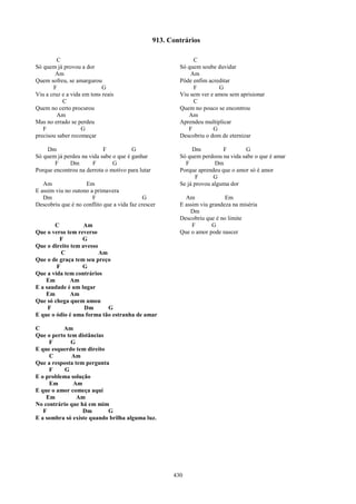 913. Contrários

         C                                                     C
Só quem já provou a dor                                   Só quem soube duvidar
        Am                                                    Am
Quem sofreu, se amargurou                                 Pôde enfim acreditar
       F                    G                                  F         G
Viu a cruz e a vida em tons reais                         Viu sem ver e amou sem aprisionar
           C                                                   C
Quem no certo procurou                                    Quem no pouco se encontrou
         Am                                                  Am
Mas no errado se perdeu                                   Aprendeu multiplicar
   F               G                                         F         G
precisou saber recomeçar                                  Descobriu o dom de eternizar

    Dm                     F           G                       Dm          F       G
Só quem já perdeu na vida sabe o que é ganhar             Só quem perdoou na vida sabe o que é amar
       F     Dm        F       G                            F           Dm
Porque encontrou na derrota o motivo para lutar           Porque aprendeu que o amor só é amor
                                                                 F      G
   Am               Em                                    Se já provou alguma dor
E assim viu no outono a primavera
   Dm                  F                     G              Am              Em
Descobriu que é no conflito que a vida faz crescer        E assim viu grandeza na miséria
                                                              Dm
                                                          Descobriu que é no limite
       C           Am                                          F       G
Que o verso tem reverso                                   Que o amor pode nascer
         F        G
Que o direito tem avesso
          C              Am
Que o de graça tem seu preço
        F         G
Que a vida tem contrários
    Em        Am
E a saudade é um lugar
    Em        Am
Que só chega quem amou
     F             Dm       G
E que o ódio é uma forma tão estranha de amar

C         Am
Que o perto tem distâncias
     F        G
E que esquerdo tem direito
     C        Am
Que a resposta tem pergunta
     F     G
E o problema solução
     Em        Am
E que o amor começa aqui
    Em          Am
No contrário que há em mim
   F              Dm       G
E a sombra só existe quando brilha alguma luz.




                                                        430
 