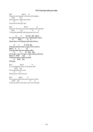 919. Entrega tudo pra mim
Bm7                 Bm/A    G
Pensa em mim quando você precisa de alguém,
   D/F#         Em
Que empresta o ombro pra chorar,
       G          A
Sem precisar dizer por quê.

Bm7                   Bm/A              G
Pensa em mim pras coisas que ninguém pode entender,
   D/F#         Em                 G      A
Você pode desabafar tudo que passa com você...

         G      A        D F#m Bm Bm/A
Eu estarei sempre com você, comigo pode contar,
    G        D/F#          G A
Quero fazer você feliz pra não mais chorar,

       G     A        D F#m Bm
Entrega tudo pra mim, eu quero isso resolver,
Bm/A G        A          B
Entrega tudo aqui nas minhas mãos,
       G        A       D F#m Bm
Eu sei que o que você quer, tenho tudo pra lhe dar,
Bm/A G D/F#         Em        A
Confia em mim, Confia em mim,
       G    D/F# Em
Entrega...

Bm7             Bm/A              G
Se você pergunta: Essa voz de quem será?
        D/F# Em
Eu me apresento pra você,
      G        A
Muito prazer: Eu Sou Jesus!

Bm7            Bm/A          G
Fui eu quem morreu em uma cruz pra te salvar
    D/F# Em                      G      A
E hoje eu quero te dar tudo o que você me pedir...




                                                      434
 