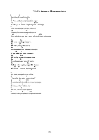 922. Foi Assim que Ele me conquistou
G          C
Caminhando para Jerusalém
G                       D
O Pai o conduzia sempre a algum lugar
 G            C                   D/F#
E sob o pó da estrada sempre alguém a mendigar
G                   C
Com suor no rosto e os pés cansados
 G                     D
Olhar no horizonte mas sem tropeçar
  G                    C               D/F#
Com sede de pregar que o amor tudo pode, tudo pode mudar

Bm           Em
Ele orou , muita gente curou
Bm           D
Ele falou, só o pobre ouviu
Bm             Em
Quando caminhou também conheceu
     Am        D
O que o Pai por amor concebeu
Bm            Em
Ele ouviu, meu problema escutou
Bm            D
Quando caiu, por amor levantou
Bm                     Em
Se hoje estou aqui é porque Ele chamou
    Am D                         G
Foi assim que ele me conquistou

G              C
Por onde passava ficavam a falar:
G                    D
"Quem lhe deu poder para perdoar?"
G           C         D/F#
E por misericórdia então eu possa recomeçar.
G              C
Esperando Pedro à beira mar
G             D
Em Seu coração queria perdoar
G               C         D/F#
Amar é condição para que eu possa caminhar.




                                                   436
 