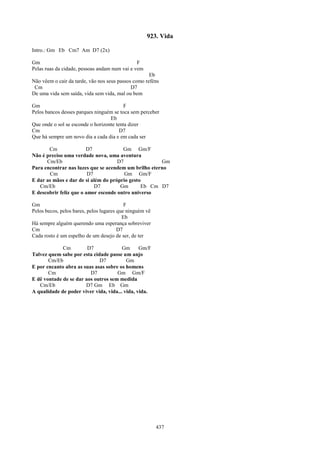 923. Vida

Intro.: Gm Eb Cm7 Am D7 (2x)

Gm                                             F
Pelas ruas da cidade, pessoas andam num vai e vem
                                                     Eb
Não vêem o cair da tarde, vão nos seus passos como reféns
 Cm                                          D7
De uma vida sem saída, vida sem vida, mal ou bem

Gm                                        F
Pelos bancos desses parques ninguém se toca sem perceber
                                   Eb
Que onde o sol se esconde o horizonte tenta dizer
Cm                                      D7
Que há sempre um novo dia a cada dia e em cada ser

       Cm               D7             Gm Gm/F
Não é preciso uma verdade nova, uma aventura
      Cm/Eb                          D7               Gm
Para encontrar nas luzes que se acendem um brilho eterno
       Cm                D7             Gm Gm/F
E dar as mãos e dar de si além do próprio gesto
   Cm/Eb                    D7        Gm       Eb Cm D7
E descobrir feliz que o amor esconde outro universo

Gm                                         F
Pelos becos, pelos bares, pelos lugares que ninguém vê
                                          Eb
Há sempre alguém querendo uma esperança sobreviver
Cm                                      D7
Cada rosto é um espelho de um desejo de ser, de ter

             Cm         D7              Gm      Gm/F
Talvez quem sabe por esta cidade passe um anjo
       Cm/Eb                 D7           Gm
E por encanto abra as suas asas sobre os homens
       Cm                D7          Gm Gm/F
E dê vontade de se dar aos outros sem medida
   Cm/Eb               D7 Gm Eb Gm
A qualidade de poder viver vida, vida... vida, vida.




                                                         437
 