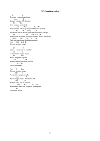925. Serei seu amigo
   G              C
É preciso o caminho enfrentar
       Am          D
Quando o tempo difícil chegar
    Bm         Em
Com coragem caminharás
         Am          C/D            G C/D
Porque ao teu lado eu quero estar! Deus nos ajudará
         G        D       Am C       D4
Não vou te deixar! Vou te amar! Estarei sempre contigo
     D       G          D       Am C/G D
Seja inverno ou verão, alegra teu coração! Serei o teu abrigo!
    Am/C       Bm      Em       C G/B
Cada lágrima que cai, fortalece-nos mais
Am       C/D    G C D
Sempre serei teu amigo

     G             C
Como é bom conviver, partilhar
   Am            D
Os momentos alegres passar
    Bm           Em
Mas o amigo fiel seguirá
     Am              C/D
Mesmo sabendo das lutas que tens
          G C/D
Ao teu lado estará

Am        D        Em
Sempre serei teu amigo
        G/D        C
No caminho teu quero andar
           Am            D
Precioso e pra mim o dom da tua vida
         Bm            Em
Se triste estás, vou te consolar
            Am         C/D        G C/D
Mas se fores sorrir, me alegrarás, me alegrarás
           G
Não vou te deixar...




                                                          439
 