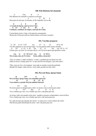 100. Pelo Batismo fui chamado
      E            F#m        B           E
Pelo Batismo fui chamado a cooperar na salvação
                           A                 E    B7       E
Deus quer de mim que, livremente, eu lhe responda: sim ou não

     E          A     E               B7
A vocação da Igreja, aqui na terra é isto:
    E E7       A Am        E          B7     E
Continuar, continuar no tempo a salvação do Cristo,

E nesta Igreja existe o leigo, e há especiais consagrações
Mostra-me ó Deus pra qual me chamar dentre as diversas vocações!


                                            101. Vou lhes preparar
 G D7        G G7 C/E7          Am           Gº    G       A7         D7 G D7
Vou lhes preparar no céu um bom lugar / na casa paterna tenho muitas moradas
  G      D7      G G7 C B7         Em         Gº    G          Em     Am D7 G G7
Creiam, pois, em mim: Eu vim para salvar, e ao Céu levar quem aqui aprendeu a amar.

     Cm      G     A7 D7 G G7 Cm         G     A7 D7 G
Nós cremos, sim, em Ti, Jesus / Serás, enfim, a nossa luz!

“Sim, eu voltarei, e então recolherei / o amor, a acolhida que me deram em vida
Onde eu estiver, comigo quero ter / os que meu Pai me entregou, e por mim amou”.

“Mas, seria em vão o céu imaginar / pois nada no mundo é assim tão profundo
Quando Ele chegar e tudo renovar, vocês então, gozarão de total visão!


                                       102. Povo de Deus, Igreja Santa
        D            F#7            E          A
Povo de Deus, Igreja Santa, em comunhão universal
         D              G         D     A7 D
Vem celebrar a grande festa da unidade fraternal

           F#7         Bm                             E          A
Os nossos passos se dirigem para o altar / as nossas vozes se elevam pra cantar
         G          F#7         Bm            G         D      A D
Viva o Senhor que vem, viva o Senhor que tem a vida plena para nós

As nossas vidas vale quando existe amor / quando as pessoas compreendem o dom de Deus
Viva o Senhor que vem, viva o Senhor que tem a vida eterna para nós.

Se o grão de trigo que lançado não morrer / se numa cruz o Amor ardente não sofrer
Não haverá jamais distribuição de amor / nem vida plena para nós.




                                                          44
 