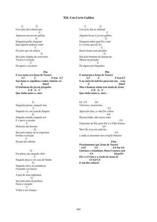 926. Um Certo Galileu

      C            G                                    C              G
Um certo dia à beira-mar                            Um certo dia ao tribunal
                      C                                                      C
Apareceu um jovem galileu                           Alguém levou o jovem galileu
                   G                                                        G
Ninguém podia imaginar                              Ninguém sabia qual foi o mal
Que alguém pudesse amar                             E o crime que ele fez
                  C                                                      C
Do jeito que ele amava                              Quais foram seus pecados
                        G                                                  G
Seu jeito simples de conversar                      Seu jeito honesto de denunciar
Tocava o coração                                    Mexeu na posição
              C                                                      C
De quem o escutava                                  De alguns privilegiados

                         Dm                                               Dm
E seu nome era Jesus de Nazaré                      E mataram a Jesus de Nazaré
     G7         C              F Em G7                    G7        C             F Em G7
Sua fama se espalhou e todos vinham ver             E no meio de ladrões puseram sua cruz
    C                   Dm/F                               C                         Dm/F
O fenômeno do jovem pregador                        Mas o homem ainda tem medo de Jesus
           C/E G C                                            C/E G C
Que tinha tanto a...mor.                            Que tinha tanto a...mor...


                G                                   G# C#          G#
Naquelas praias, naquele mar                        Vitorioso, ressuscitou
                C                                                               C#
Naquele rio, em casa de Zaqueu                      Após três dias, a vida Ele voltou
                G                                                              G#
Naquela estrada, naquele sol                        Ressuscitado, não morre mais
E o povo a escutar                                                                         C#
           C                                        Está junto do Pai, pois Ele é o Filho Eterno
Histórias tão bonitas                                                     G#
                  G                                 Mas Ele vive em cada lar,
Seu jeito manso de se expressar                                                        C#
Enchia o coração                                    e onde se encontrar um coração fraterno
          C
De paz tão infinita                                                              Ebm
                                                    Proclamamos que Jesus de Nazaré
                                                     G#7          C#               F# Fm G#
              G                                     Glorioso e triunfante, Deus Conosco está
Em plena rua, naquele chão                                   C#                     Ebm/F#
                   C                                Ele é o Cristo e a razão de nossa fé
Naquele poço e em casa de Simão                              C# G# C#
                 G                                  E um dia voltará!
Naquela relva, no entardecer
O mundo viu nascer
           C
A paz de uma esperança
               G
Seu jeito puro de perdoar
Fazia o coração
          C
Voltar a ser criança




                                                  440
 
