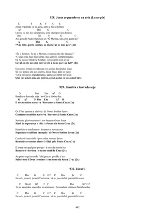 928. Jesus erguendo-se na ceia (Lava-pés)
  C           F        C F          G      C
Jesus erguendo-se na ceia, jarro e bacia tomou
  A7                Dm         G                 C
Lavou os pés dos discípulos, este exemplo nos deixou
 Dm                 Em          F           G         C
Aos pés de Pedro inclinou-se: “Ó Mestre, não, por quem és!”
  A                Dm         G                C
“Não terás parte comigo, se não lavar os teus pés” (2x)


“És o Senhor, Tu és o Mestre, os meus pés não lavarás!”
“O que hora faço não sabes, mas depois compreenderás
Se eu vosso Mestre e Senhor, vossos pés hoje lavei,
Lavai os pés uns dos outros: eis a lição que vos dei!” (2x)

Eis como irmão reconhecer-vos como discípulos meus
Se vos amais uns aos outros, disse Jesus para os seus:
“Dou-vos novo mandamento, deixo ao partir nova lei:
Que vos ameis uns aos outros, assim como eu vos amei! (2x)


                                           929. Bendita e louvada seja
   D              Bm        Em     A7 D
Bendita e louvada seja / no Céu a divina luz
  G     A7       D Bm Em               A7 D
E nós também na terra / louvemos a Santa Cruz (2x)


Os Céus cantam a vitória / de Nosso Senhor Jesus
Cantemos também na terra / louvores à Santa Cruz (2x)

Sustenta gloriosamente / nos braços o bom Jesus
Sinal de esperança e vida / o lenho da Santa Cruz (2x)

Humildes e confiantes / levemos a nossa cruz
Seguindo o sublime exemplo / de Nosso Senhor Jesus (2x)

Cordeiro Imaculado / por todos morreu Jesus
Remindo as nossas almas / é Rei pela Santa Cruz (2x)

É arma em qualquer perigo / é raio de eterna luz
Bandeira vitoriosa / o santo sinal da Cruz (2x)

Ao povo aqui reunido / daí graças, perdão e luz
Salvai-nos ó Deus clemente / em nome da Santa Cruz (2x)


                                                     930. Juravit
 C        Dm        G       C G7 C           Dm          G        C
Juravit, juravit, juravit Dominus / et no paenitebit, paenitebit eum

   F     Dm G      G7      F C                    Dm       G F G7
Tu es sacerdos, sacerdos in aeternum / Secundum ordinem Melchisedec

 C        Dm        G       C G7 C           Dm          G        C
Juravit, juravit, juravit Dominus / et no paenitebit, paenitebit eum



                                                           442
 