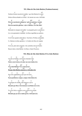 931. Hino de São João Batista (Nenhum homem)
           C                                              G7
Nenhum homem nascido de mulher / que João Batista foi maior
                           G7                              C
Solene afirma achando ser mister / ele mesmo aos seus o Salvador

     F                   C             G7              C
Pelo teu nascimento milagroso / pela tua gloriosa vocação
     F               C                G        G7       C
Pelo teu martírio glorioso / salve ó Batista, viva São João!

   C                                                     G7
Batizando às margens do Jordão / ou pregando grave a penitência
                       G7                               C
Lá o céu apontando à multidão / de Deus engolfada na ausência

      C                                                    G7
E do Cristo quando então falava / fora bem o Profeta confundido
                         G7                               C
E o Batista às turbas apontava / o Cordeiro de Deus ali surgido

     C                                                   G7
E do céu, pela rude conquista / dos caminhos retos do Senhor
                      G7                          C
Buscai todos a João Batista / de Deus o Santo Precursor.


                           932. Hino de São João Batista (Viva João Batista)
    C       G           G7             C
Um dia na Galiléia, um homem chamado João
  F            C         G             C
Falava com ternura, de amor aos seus irmãos (2x)

 C          G       G7        C
Viva João Batista! Viva o Precursor!
   F           C         G7         C
Porque João Batista anunciava o Salvador (2x)

      C         G        G7           C
Seu rosto resplandecia a paz que ele trazia
 F         C         G                      C
Fazei penitência: sempre, sempre João dizia (2x)

     C          G       G7             C
Às margens do Jordão, João batizava o povo
   F               C         G7            C
Dizendo que Deus viria instaurar um Reino novo (2x)

     C              G            G7         C
Às vezes João se zangava com os duros de coração
   F              C          G7         C
Dizendo que já estava muito perto a Salvação (2x)




                                                        443
 