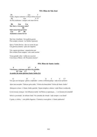 933. Hino de São José
 Bb                        Gm           F
Vinde, alegres cantemos /a Deus demos louvor!
 Bb                 Gm               F F7
Ao Pai exaltemos / sempre com mais fervor

 Bb          Gm        Cm
São José, a vós nosso amor!
                  Bb
Sede nosso bom protetor
 Gm          F7     Bb
Aumentai o nosso fervor


São José, triunfante / lá na glória gozais
Para sempre reinaste / no Senhor repousais

Quis o Verbo Divino / dar-vos nome de pai
Um glorioso destino / para nós impetrai

Vós, esposo proclamo / amantíssimo pai
Dos cristãos firme amparo / este canto aceitai

Vossa grande valia / venha nos socorrer
Com Jesus e Maria / oh! Possamos morrer!


                                             934. Hino de Santo Antão
    F                     C7       F
Vitorienses, cantemos um hino de gratidão
         F#° Gm C7                F
Ao poder do nosso glorioso Santo Antão (2x)


    G                     D           C                  G        F             C     C7
Vós que sois da Igreja / glória e esplendor / contra a infernal peleja / sede nosso protetor

Após luta arrojada / Tabocas grita então / Vitória da Imaculada! Vitória de Santo Antão!

Abençoai os lares / ó Santo Antão querido / Sejam templos e altares / onde Deus é conhecido

Livrai nossas crianças / da influencia malsã / da Pátria as esperanças... / e os homens de amanhã!

Salvai a juventude / do abismo fatal / No caminho da virtude / sede sempre o seu fanal!

E grata, a vitória, / com júbilo fagueiro / Cantará a vossa glória / ó Santo padroeiro!




                                                            444
 