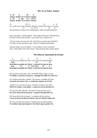 935. Tu és Pedro! Aleluia!
G D7         G           D7       G
Aleluia! Aleluia! Tu és Pedro! Aleluia!
G D7         G Bm        G C G D7 G
Aleluia! Aleluia! Tu és Pedro! Aleluia!

G                        D7 G                      D             A D
És a rocha viva! Cristo escolheu / Quando a Simão Pedro disse: eu te darei
                    A7           D A7 D                   A7       D
Do meu Reino as chaves: Eis a minha Igreja / Sobre esta pedra edificarei


Quis o Salvador, a “pedra angular” / Que ampara tudo, pois é Homem-Deus
Escolher a Pedro para sustentar / como rocha viva, o edifício seu!

“Eis que estarei convosco até o fim / Do inferno as portas não triunfarão!”
Foi Jesus, um dia, que falou assim / Dando à sua Igreja perenização!

Imortal é Pedro, servo do Senhor / Vivo em Bento, nosso Timoneiro!
Salve, Santo Padre! Salve Bom Pastor / Hoje peregrino pelo mundo inteiro!


                                     936. Hino do Apostolado da Oração
   E             A         E             B                   E
Levantai-vos, soldados de Cristo / Eia avante! Na senda da glória
  F#m                                    B                  E
Desfraldai no pendão da Vitória / o imortal Coração de Jesus
 F#m            B           E C#m F#m              B        E
Desfraldai no pendão da Vitória / o imortal Coração de Jesus


Não nascemos senão para a luta / de batalha amplo campo é a terra
É renhida e constante esta guerra / Apanágio dos filhos de Adão (2x)

No combate esforçados, valentes / Não temais, ó soldados de Cristo
O triunfo será nunca visto / se souberdes cumprir sua lei (2x)

Amparai-vos no escudo da graça / Fortaleza circunde vossa alma
Pela fé no Senhor, vossa palma / é segura na eterna mansão (2x)

É Jesus nosso Rei soberano / Seu amor de atrair-nos não cessa
De vencer danos firme promessa / e prepara fiel galardão (2x)

Oh! Segui deste Rei tão amante / o estandarte divino, glorioso
Contra as forças do inferno teimoso / Ele só à Vitória conduz (2x)

De Jesus, Coração Sacrossanto / Guardai pura esta santa bandeira
No combate esperança fagueira / do triunfo seguro penhor (2x)




                                                          445
 