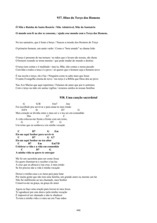 937. Hino do Terço dos Homens

Ó Mãe e Rainha do Santo Rosário / Mãe Admirável, Mãe do Santuário

O mundo sem fé na dor se consome, / ajuda esse mundo com o Terço dos Homens.


No teu santuário, que é fonte e berço / Nasceu a missão dos Homens do Terço

O primeiro homem, um santo varão / Como o “bem amado” se chama João


O terço é presente de tua ternura / as mãos que o levam são nossas, são duras
O homem rezando se torna menino / que pode mudar do mundo o destino

O terço tem contas e é meditado / mas tu, Mãe, não contas o nosso pecado
Convidas a todos o terço é o povo / só queres que o homem seja o homem novo

É tua escola o terço, ele é luz / Ninguém como tu sabe mais que Jesus
O santo Evangelho ensina de novo / teu terço é a Bíblia que Deus deu ao povo

Nas Ave Marias que aqui repetimos / Falamos de amor que por ti sentimos
Com o terço na mão em santas vigílias / rezamos unidos às nossas famílias


                                         938. Uma canção sacerdotal
       G           G/B              Em7         Am
Fui escolhido pra servir-te e para amar-te meu irmão
      D/F#         D                        D7           G
Meu coração se dividiu entre o meu ser e o teu ser em comunhão
          Dm                  G7             C
A vida colocou-me frente a frente com um reino,
     G               C            D7       G
Um reino que eu sonhava e era minha vocação

 C            D7            G     Em
Eis-me aqui Senhor para servir-te
 C            D7            G G7
Eis-me aqui Senhor no teu altar
 C         B7       Em          Em7/D
Celebrar a vida e a vida em comunhão
    C             D7          G
A minha vida eu quero te entregar

Me fiz um sacerdote para ser como Jesus
Eu quero iluminar-te e receber a tua luz
A cruz que eu abracei é tua cruz, ó meu irmão
Se for preciso dar a vida é minha vocação

Deixei a minha casa e os meus pais para lutar
Por muita gente que não tem uma família, um grande amor ou mesmo um lar
Não fui indiferente ao teu chamado, meu Senhor
Conserva-me na graça, na graça do amor

Agora eu faço uma oração para louvar-te meu Jesus
Te agradecer por este dom e pela minha vocação
É impossível ser chamado e não te obedecer
Tu tens a minha vida e o meu ser em Tuas mãos



                                                         446
 