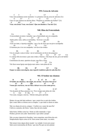 939. Coroa do Advento
     C      F               C                     G7                C
Uma vela acendemos neste momento / é a primeira vela da coroa do Advento (2x)
     G        G7         C                G           G7         C
Uma voz que clamava no deserto falou: “Preparai os caminhos do Senhor” (2x)
 C          G7               C                 G7           C
Vem, vem Jesus! Vem, vem Jesus! / Que nos ilumine a Tua luz! (2x)


                                          940. Hino da Fraternidade
  Cm                          Fm                Bb                  Eb
A necessidade era tanta e tamanha / que a fraternidade saiu em campanha
               Ab                 G7         D°             G
Andou pelos vales, subiu as montanhas, / foi levar o seu pão
 Cm                            Fm                     Bb                   Eb
A dor era tanta, a injustiça tamanha, / que a luz de Jesus que seu povo acompanha
     Ab                        G7        D°            Cm
O iluminou pra viver em campanha / em favor dos irmãos

          Bb               Eb              Bb                       Eb
Um só coração e uma só alma / um só sentimento em favor dos pequenos
     Fm                                          Eb       Cm          D°     G7       Cm
E o desejo feliz de tornar o país mais irmão e fraterno / Vão fazer de nós, povo do Senhor
    Cm                                                G7
Construtores do amor, operários da paz, mas fiéis a Jesus
                                          D°            G7     Cm
Vão fazer nossa Igreja uma Igreja mais santa e mais plena de luz

          Bb         Eb           D°              G7         Cm
Erguer as mãos com alegria, mas repartir também o pão de cada dia (2x)


                                          941. O Senhor me chamou
   D            Bm           G           E A7       D         G7
O Senhor me chamou, e me ungiu, me enviou: / levarás a boa nova!
       A7       D             Bm                  A7         D
Vossos pés vou lavar, vou ser Pão e deixar-vos a cruz como prova.

        F#                 Bm                  A              D D7
Vim da parte de Deus anunciar-vos / Novo tempo mais pleno de vida:
     G       Gm         D Bm        E          E7       A
Vim curar, reerguer, renovar, / libertar toda gente oprimida


Dentre vós que não haja senhores / que o maior lave os pés dos irmãos
Que o mais sábio se instrua com os simples / e que todos se deem as mãos

Não vos chamo de servos, amigos: / Confiei-vos o amor de meu Pai!
Cultivai a semente, daí frutos / toda a face da terra mudai

Sede fortes, brilhai como luz / frente ao ódio mantende o vigor
Perdoai, persisti sem ceder /demonstrai o que tenho a propor

Não vos peço impossíveis façanhas / nem conquistas, nem feitos dos reis
Simplesmente façais como eu fiz: Sem cessar como amei, vos ameis

Não temais trono algum deste mundo / na verdade vivem sem cessar:
Sede assim testemunhas do Reino / que meu Pai quis na terra plantar


                                                         447
 
