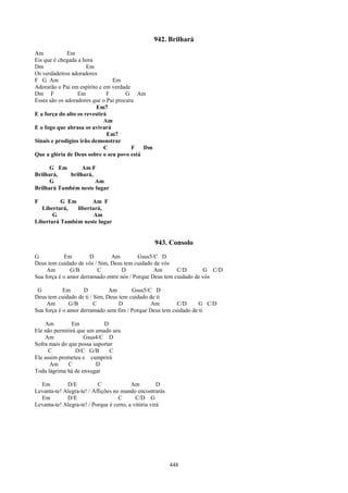 942. Brilhará
Am            Em
Eis que é chegada a hora
Dm                    Em
Os verdadeiros adoradores
F G Am                          Em
Adorarão o Pai em espírito e em verdade
Dm F              Em          F       G Am
Esses são os adoradores que o Pai procura
                          Em7
E a força do alto os revestirá
                             Am
E o fogo que abrasa os avivará
                               Em7
Sinais e prodígios irão demonstrar
                             C          F  Dm
Que a glória de Deus sobre o seu povo está

      G Em       Am F
Brilhará,   brilhará,
      G               Am
Brilhará Também neste lugar

F         G Em       Am F
   Libertará,  libertará,
       G              Am
Libertará Também neste lugar


                                                  943. Consolo
G           Em         D       Am          Gsus5/C D
Deus tem cuidado de vós / Sim, Deus tem cuidado de vós
     Am        G/B       C          D            Am       C/D       G C/D
Sua força é o amor derramado entre nós / Porque Deus tem cuidado de vós

 G          Em      D          Am       Gsus5/C D
Deus tem cuidado de ti / Sim, Deus tem cuidado de ti
     Am        G/B       C         D           Am        C/D     G C/D
Sua força é o amor derramado sem fim / Porque Deus tem cuidado de ti

    Am         Em           D
Ele não permitirá que um amado seu
    Am              Gsus4/C D
Sofra mais do que possa suportar
      C          D/C G/B       C
Ele assim prometeu e cumprirá
      Am      C          D
Toda lágrima há de enxugar

  Em         D/E           C              Am          D
Levanta-te! Alegra-te! / Aflições no mundo encontrarás
  Em         D/E                    C       C/D G
Levanta-te! Alegra-te! / Porque é certo, a vitória virá




                                                          448
 