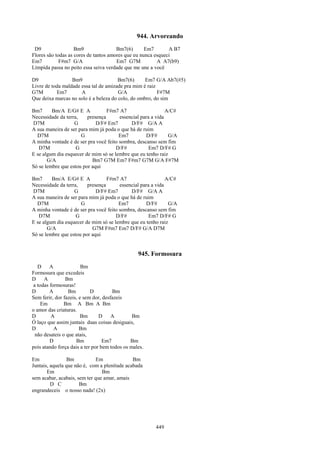 944. Arvoreando
 D9                 Bm9                Bm7(6)       Em7       A B7
Flores são todas as cores de tantos amores que eu nunca esqueci
Em7          F#m7 G/A                  Em7 G7M           A A7(b9)
Límpida passa no peito essa seiva verdade que me une a você

D9                Bm9                  Bm7(6)      Em7 G/A Ab7(#5)
Livre de toda maldade essa tal de amizade pra mim é raiz
G7M        Em7        A                G/A               F#7M
Que deixa marcas no solo é a beleza do colo, do ombro, do sim

Bm7      Bm/A E/G# E A            F#m7 A7                     A/C#
Necessidade da terra,    presença       essencial para a vida
D7M                G         D/F# Em7        D/F# G/A A
A sua maneira de ser para mim já poda o que há de ruim
  D7M                 G                 Em7          D/F#      G/A
A minha vontade é de ser pra você feito sombra, descanso sem fim
   D7M              G                 D/F#            Em7 D/F# G
E se algum dia esquecer de mim só se lembre que eu tenho raiz
       G/A                 Bm7 G7M Em7 F#m7 G7M G/A F#7M
Só se lembre que estou por aqui

Bm7      Bm/A E/G# E A            F#m7 A7                     A/C#
Necessidade da terra,    presença       essencial para a vida
D7M                G         D/F# Em7        D/F# G/A A
A sua maneira de ser para mim já poda o que há de ruim
  D7M                 G                 Em7          D/F#      G/A
A minha vontade é de ser pra você feito sombra, descanso sem fim
   D7M              G                 D/F#            Em7 D/F# G
E se algum dia esquecer de mim só se lembre que eu tenho raiz
       G/A                 G7M F#m7 Em7 D/F# G/A D7M
Só se lembre que estou por aqui


                                                 945. Formosura
   D     A              Bm
Formosura que excedeis
D     A         Bm
 a todas formosuras!
D        A        Bm        D         Bm
Sem ferir, dor fazeis, e sem dor, desfazeis
     Em         Bm A Bm A Bm
o amor das criaturas.
D         A             Bm      D     A        Bm
Ó laço que assim juntais duas coisas desiguais,
D          A           Bm
  não desateis o que atais,
         D           Bm           Em7         Bm
pois atando força dais a ter por bem todos os males.

Em               Bm           Em              Bm
Juntais, aquela que não é, com a plenitude acabada
       Em                       Bm
sem acabar, acabais, sem ter que amar, amais
         D C          Bm
engrandeceis o nosso nada! (2x)




                                                        449
 