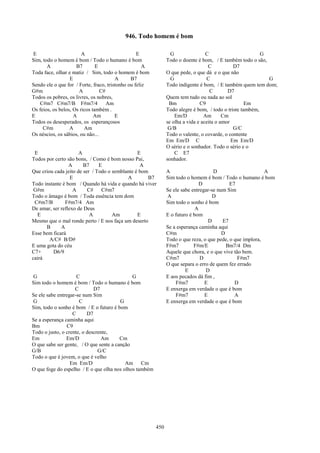 946. Todo homem é bom

E                       A                         E              G                C                       G
Sim, todo o homem é bom / Todo o humano é bom                  Todo o doente é bom, / E também todo o são,
       A             B7        E                     A                             C           D7
Toda face, olhar e matiz / Sim, todo o homem é bom             O que pede, o que dá e o que não
                  E                     A      B7                G                C                         G
Sendo ele o que for / Forte, fraco, tristonho ou feliz         Todo indigente é bom, / E também quem tem dom;
G#m                   A          C#                                                 C       D7
Todos os pobres, os livres, os nobres,                         Quem tem tudo ou nada ao sol
   C#m7 C#m7/B F#m7/4               Am                          Bm             C9                   Em
Os feios, os belos, Os ricos também .                          Todo alegre é bom, / todo o triste também,
E                   A         Am        E                          Em/D          Am       Cm
Todos os desesperados, os esperançosos                         se olha a vida e aceita o amor
     C#m          A      Am                                     G/B                            G/C
Os néscios, os sábios, ou não...                               Todo o valente, o covarde, o contente
                                                               Em Em/D C                      Em Em/D
                                                               O sério e o sonhador. Todo o sério e o
 E                    A                         E                  C E7
Todos por certo são bons, / Como é bom nosso Pai,              sonhador.
                 A      B7     E                 A
Que criou cada jeito de ser / Todo o semblante é bom           A                     D                     A
                  E                        A        B7         Sim todo o homem é bom / Todo o humano é bom
Todo instante é bom / Quando há vida e quando há viver                         D            E7
 G#m               A      C#    C#m7                           Se ele sabe entregar-se num Sim
Todo o âmago é bom / Toda essência tem dom                     A                     D
 C#m7/B        F#m7/4 Am                                       Sim todo o sonho é bom
De amar, ser reflexo de Deus                                                 A
  E                        A         Am         E              E o futuro é bom
Mesmo que o mal ronde perto / E nos faça um deserto                                D     E7
      B      A                                                 Se a esperança caminha aqui
Esse bem ficará                                                C#m                       D
        A/C# B/D#                                              Todo o que reza, o que pede, o que implora,
E uma gota do céu                                              F#m7         F#m/E          Bm7/4 Dm
C7+      D6/9                                                  Aquele que chora, e o que vive tão bem.
cairá                                                          C#m7            D                F#m7
                                                               O que separa o erro de quem fez errado
                                                                        E        D
G                    C                       G                 E aos pecados dá fim ,
Sim todo o homem é bom / Todo o humano é bom                       F#m7          E            D
                    C        D7                                E enxerga em verdade o que é bom
Se ele sabe entregar-se num Sim                                    F#m7          E            A
G                     C                 G                      E enxerga em verdade o que é bom
Sim, todo o sonho é bom / E o futuro é bom
                   C      D7
Se a esperança caminha aqui
Bm              C9
Todo o justo, o crente, o descrente,
Em              Em/D            Am      Cm
O que sabe ser gente, / O que sente a canção
G/B                            G/C
Todo o que é jovem, o que é velho
                  Em Em/D                 Am Cm
O que foge do espelho / E o que olha nos olhos também




                                                         450
 