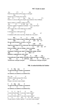 947. Tarde te amei

Am                F7+        E            Am
Entrei no meu íntimo sob tua guia e o consegui
            Dm                    E
Porque de Tu te fizeste meu auxílio,
Am       F7+           E       Am         Dm    E                  F7+
Entrei e vi com os olhos do coração a luz imutável, forte, brilhante
                         E              Am
Quem conhece a verdade, conhece esta luz.
Am              F7          E E/D Am         Dm           E
Ó eterna verdade! Verdadeira Caridade! Tu és o meu Deus!
Am         F7+         E                     Am
Por ti suspiro dia e noite desde que te conheci
        Dm                         E
E mostraste-me e então quem eras
        F7+                       E              Am             A7
E irradiaste sobre mim a tua força. Dando-me o teu amor!...

          Dm            G           C        G/B         Am
Tarde te amei! Tarde te amei! Ó Beleza tão antiga e tão nova!
           Dm                G           C      C5+ C6 C7
Eis que estavas dentro e eu fora, e eu fora,
     F               G/F               C       G/B        Am
Segurava-me longe de ti as coisas que não existiriam senão em ti
         Dm               G                    C      C5+ C6 C7
Estavas comigo e não eu contigo, e não eu contigo
     F          G/F               C      G/B          Am
Chamaste! Clamaste por mim! E afugentaste minha surdez!
Dm                 G            C       Bb/C C7
Brilhaste, resplandeceste sobre mim!
                 F            G/F          C       G/B        Am
Lançando para longe minha escuridão exalaste perfume e respirei!
   Dm            G         C G/B Am Dm                G          Dm G C7+
Tocaste-me e ardi por tua paz!            Tocaste-me e ardi por tua paz!



                                       948. As misericórdias do Senhor

C     G Dm Am                 F
As misericórdias do Senhor eternamente
    C            F            G
eu cantarei, eu cantarei, eu cantarei (2x)

Em Am          F                G
Celebrai o Senhor porque Ele é bom,
Em        Am     F       G
Porque o seu amor é para sempre.

C     G Dm Am                  F
As misericórdias do Senhor eternamente
    C            F            G
eu cantarei, eu cantarei, eu cantarei (2x)

F      G     C     Am F           G          Am
A casa de Israel repita: "o seu amor é para sempre"
F      G      C     Am F          G           Am
A casa de Aarão repita: "o seu amor é para sempre"
F      G            C      Am      F     G Am Am G G
Os que temem o Senhor repitam: "o seu amor é para sempre"


                                                          451
 