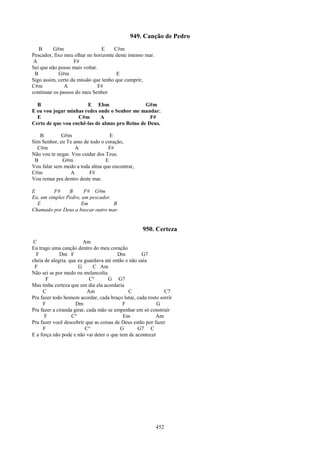 949. Canção de Pedro
   B      G#m                   E    C#m
Pescador, fixo meu olhar no horizonte deste imenso mar.
 A                 F#
Sei que não posso mais voltar.
 B          G#m                       E
Sigo assim, certo da missão que tenho que cumprir,
C#m            A               F#
continuar os passos do meu Senhor

  B                    E Ebm                    G#m
E eu vou jogar minhas redes onde o Senhor me mandar.
  E                C#m       A                    F#
Certo de que vou enchê-las de almas pro Reino de Deus.

   B         G#m                   E
Sim Senhor, eu Te amo de todo o coração,
  C#m              A              F#
Não vou te negar. Vou cuidar dos Teus.
 B           G#m                 E
Vou falar sem medo a toda alma que encontrar,
C#m              A       F#
Vou remar pra dentro deste mar.

E         F#    B      F# G#m
Eu, um simples Pedro, um pescador.
  E                  Em            B
Chamado por Deus a buscar outro mar.


                                                   950. Certeza
 C                      Am
Eu trago uma canção dentro do meu coração
  F          Dm F                       Dm         G7
cheia de alegria. que eu guardava até então e não saía
 F                    G       C Am
Não sei se por medo ou melancolia
      F                     C°      G G7
Mas tinha certeza que um dia ela acordaria
     C                     Am                C               C7
Pra fazer todo homem acordar, cada braço lutar, cada rosto sorrir
     F               Dm                    F              G
Pra fazer a ciranda girar, cada mão se empenhar em só construir
      F            C°                      Em             Am
Pra fazer você descobrir que as coisas de Deus estão por fazer
     F                    C°             G       G7 C
E a força não pode e não vai deter o que tem de acontecer




                                                          452
 