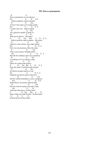 953. Eleva o pensamento
 D                      G
Eleva o pensamento, ao céu sobe por
Em                     A         D     GA
  Nada te angusties, nada te perturbe.
  D                    G         Em
A Jesus Cristo segue com coração grande
Em                     A         D    G A
E venha o que vier, nada te espante.
  D                       G     Em
Vês a glória do mundo? É glória vã
Em                       A     D
Nada tem de estável, tudo passa!
G              D     Em       Bm       A    D    G A
  Nada te perturbe, nada te espante, tudo passa!
  D                         G           Em
Aspira às coisas celestes, que sempre duram.
Em                          A         D G A
Fiel e rico em promessas, Deus não muda.
  D                      G         Em
Ama-o como merece, bondade imensa
  Em                           A         D   G A
Mas não há verdadeiro amor sem a paciência.
  D                      G        Em
A confiança e fé viva mantém a alma.
 Em                 A        D
Quem crê e espera tudo alcança.
G            D     Em Bm A           D     G A
Deus não muda! A paciência tudo alcança!
  D                     G       Em
Do inferno acoçado embora se veja
Em                       A           D G A
Enganará seus furores quem a Deus tem
             D                    G       Em
Que lhe venham desamparos, cruzes e desgraças
    Em                       A        D GA
Sendo Deus o seu tesouro, nada lhe falta.
  D                         G          Em
Ide, pois, bens do mundo, pois tudo é nada
    Em                   A         D
Ainda que tudo percas, só Deus basta!
G                 D Em          Bm A         D
Quem a Deus tem nada lhe falta. Só Deus basta!
 G          D     A         D
Só Deus basta! Só Deus basta!




                                                       454
 