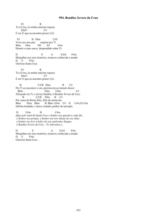 954. Bendita Árvore da Cruz
     F#              B
Tu ó Cruz, és minha máxima riqueza
     Ebm7                C#
É em Ti que eu encontro prazer (2x)

 F#            B Ebm              C#9
Viver aos teus pés,   suspirar por Ti
Bbm      Ebm        D9      E9        F#m
Dormir o sono suave, desprendido sobre Ti.

D                      E         A         E/G#      F#m
Mergulhar nos teus mistérios, tornar-te conhecida e amada
D    E      F#m
Gloriosa Santa Cruz.

     F#              B
Tu ó Cruz, és minha máxima riqueza
     Ebm7                C#
É em Ti que eu encontro prazer (2x)

    B                C#/B Ebm                  B   C#
Por Ti eu encontrei o céu, permita-me ao túmulo descer
  Bbm                       Ebm        G#m              C#
Abraçado em Ti, o árvore bendita, ó Bendita Árvore da Cruz.
       B            C#/B Ebm          B C#
Por causa do Reino feliz, feliz da eterna luz.
Bbm        Ebm Bbm          B Bbm G#m C# D             C#m D C#m
Infinita bondade, e única verdade, penhor da salvação.

 D       C#m           D             C#m
(Que pelo sinal da Santa Cruz o Senhor nos guarde a cada dia,
 o Senhor nos proteja, o Senhor nos leve diante do seu Altar,
 o Senhor nos leve a beber do seu santíssimo Sangue,
 ó Bendita Árvore da Cruz... Te Adoramos.)...

D              E                 A        E/G#      F#m
Mergulhar nos teus mistérios, tornar-te conhecida e amada
D    E      F#m
Gloriosa Santa Cruz...




                                                        455
 